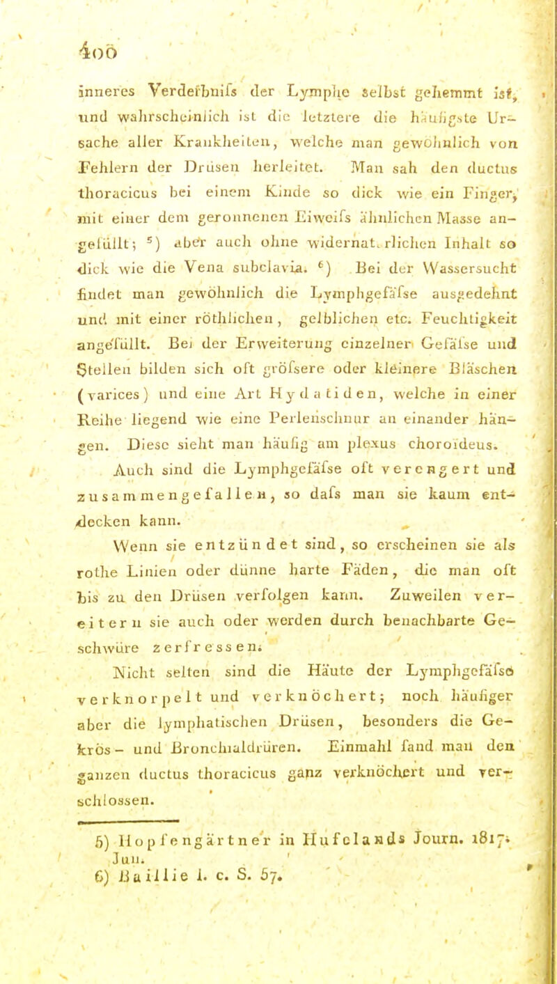 4()ö inneres Verdefbniis der Lympjie selbst gehemmt ist, und walirschciniicJi ist die letzlere die häufigste Ur- sache aller Krankheiten, welche man gewoJmlich von Fehlern der Drüsen herleitet. Man sah den ductus thoracicus bei einem Kinde so dick wie ein Finger^ mit einer dem geronnenen Eiweifs ähnlichen Masse an- gefüllt; dh€i- auch ohne widerhat. rlichen Inhalt so dick wie die Vena subclavia. ') Bei der Wassersucht findet man gewöhnlich die Lymphgefafse ausgedehnt und mit einer röthlichen , gelblichen etc. Feuchtigkeit ange'fiillt. Bei der Erweiterung einzelner^ Gefäise und Stellen bilden sich oft gröfsere oder kleinere Bläschen (varices) und eine Art Hydatiden, welche in einer Reihe liegend wie eine Perlenschnur an einander han- gen. Diese sieht man häufig am plexus choroideus. Auch sind die Lymphgei'äfse oft verengert und zusammengefallen, so dafs man sie kaum ent- -decken kann. Wenn sie entzündet sind, so erscheinen sie als rotlie Linien oder dünne harte Fäden, die man oft bis zu den Drüsen verfolgen kann. Zuweilen ver- eitern sie auch oder werden durch benachbarte Ge- schwüre zerfressen; Nicht selten sind die Häute der Lymphgcfäfsö V e r kn o r p e 11 und verknöchert; noch häufiger aber die lymphatischen Drüsen, besonders die Ge- krös- und ßronchialdrürcn. Einmahl fand man den ganzen ductus thoracicus ganz verknöchert und ver- schlossen. b) llo p f e ngär t n er in HufcIaJids Journ. 1817^