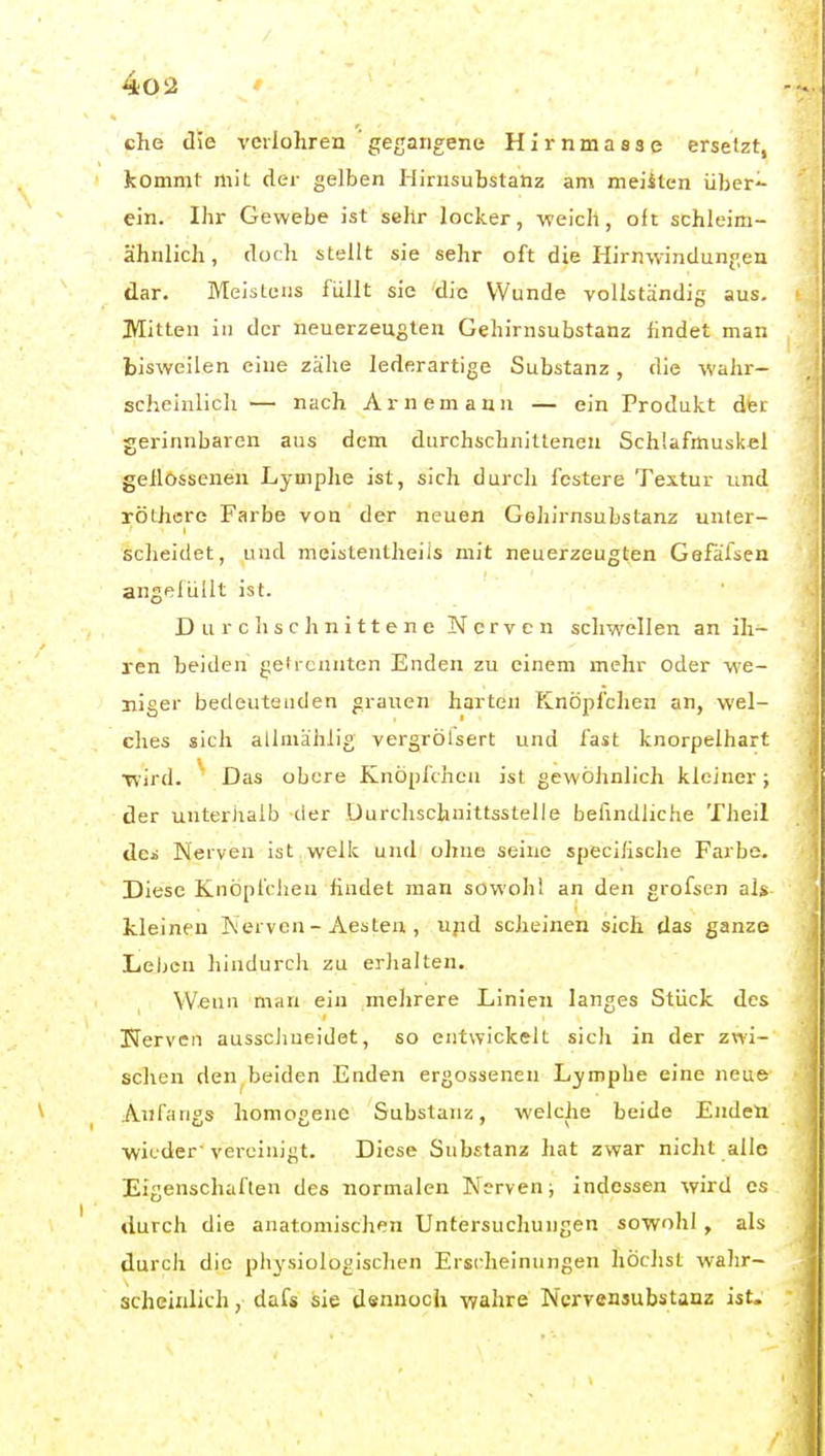 che die vcilohren 'gegangene Hirnmasse ersetzt, kommt mit der gelben Ilirnsubstanz am meisten über- ein. Ihr Gewebe ist sehr locker, -weich, oft schleim- ähnlich , doch stellt sie sehr oft die Hirnwindunj^en dar. Meistens füllt sie die Wunde vollständig aus. Mitten in der neuerzeugten Gehirnsubstanz findet man bisweilen eine zähe lederartige Substanz , die wahr- scheinlich — nach Arnemann — ein Produkt dfer gerinnbaren aus dem durchschnittenen Schlafmuskel geflossenen Lymphe ist, sich durch festere Textur und röthere Farbe von der neuen Gehirnsubstanz unter- scheidet, und meistentheiis mit neuerzeugten Gefafsen angefüllt ist. Durchschnittene Nerven schwellen an ih- ren beiden getrennten Enden zu einem mehr oder we- niger bedeutenden grauen harten Knöpfchen an, wel- ches sich allniählig vergrölsert und fast knorpelhart Tvird. Das obere Knöpfchen ist gewöhnlich kleiner ; der unteriialb der Durchschnittsstelle befindliche Theil dci Neiven ist welk und ohne seine specilische Farbe. Diese Knöpfciieu findet man sowohl an den grofsen als kleinen Nerven - Aesten, ujid scheinen sich das ganze Leben hindurch zu erJialten. Weun man ein mehrere Linien langes Stück des Nerven ausschueidet, so entwickelt sich in der zwi- schen den beiden Enden ergossenen Lymphe eine neue Anfangs homogene Substanz, welche beide Enden ■wieder-vereinigt. Diese Substanz hat zwar nicht alle Eigenschaften des normalen Nerven; indessen wird es durch die anatomischen Untersuchungen sowohl, als durch die physiologischen Erscheinungen liöchst wahr- scheinlich , dafs sie dsnnoch -wahre Nervensubstanz ist.