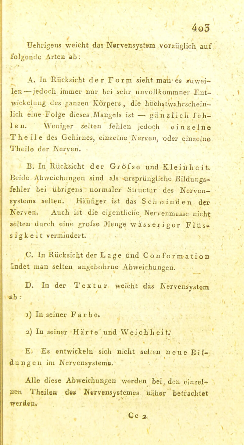 Uebrigeus weicht das Nervensystem vorzüglich auf folgende Arten ab : ' A. In Rücksicht der Form sieht irian-es eiiwei- len — jedoch immer nur bei selir unvoJlkommner Ent- ■wicfcelung des ganzen Körpers , die höchstwahrschein- lich eine Folge dieses Mangels ist —> gänzlich feh- len. Weniger selten fehlen jedoch einzelne Theile des Gehirnes, einzelne Nerven, oder einzelne Theile der Nerven. B. In Rücksicht der Gröfse und Kleinheit. Beide Abweichungen sind als ursprüngliche Bildungs- fehler bei übrigens' normaler Structur des Nerven- systems selten. Häüliger ist das Schyr-inden der Nerven. Auch ist die eigentliche Wervenmasse nicht selten durch eine grofse Menge wässeviger Flüs» s i g k e i t vermindert. C. In Rücksicht der L a g e und Conformation undet man selten angebohrne Abweichungen. D. In der Textur weicht das Nervensystem ah: i) In seiner Farbe. a) In seiner Härte und Weichheit; E. Es entwickeln sich nicht selten neue Bil- dungen im Nervensysteme. Alle diese Abweichungen werden bei, den einzel- nen Theilea des Nervensystemes näher betrachtet Verden. Co a
