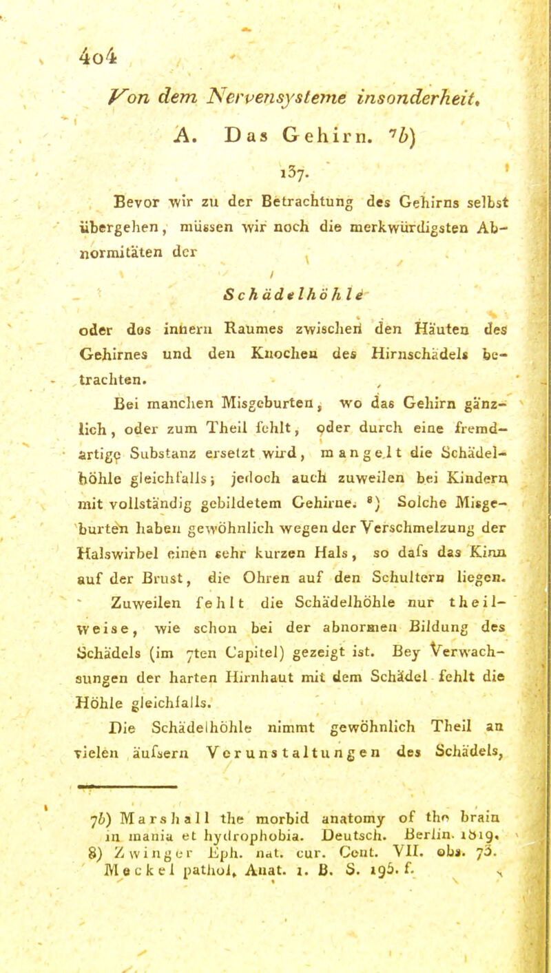 Von dem Nervensysteme insonderheit, A. Das Gehirn. '6) 137. Bevor wir zu der Betrachtung des Gehirns selbst übergehen, müssen wir noch die merkwürdigsten Ab- normitäten der ^ Schädelhöh Ii oder dos inBerii Raumes zwischeii den Häuten des Gehirnes und den Kuochea des Hirnschädels be- trachten. Bei manclien Misgcburten, wo das Gehirn gänz- lich , oder zum Theil fehlt, oder durch eine fremd- artige Substanz ersetzt wird , m a n g e,l t die öchädel- höhle gleichfalls; jedoch auch zuweilen bei Kindern mit vollständig gebildetem Cehirnei *) Solche Misge- burten haben gewöhnlich wegen der Verschmelzung der Halswirbel einen «ehr kurzen Hals, so dafs das Kinn auf der Brust, die Ohren auf den Schultern liegen. Zuweilen fehlt die Schädelhöhle nur theil- Vveise, wie schon bei der abnormen Bildung des üchädels (im jten Capitel) gezeigt ist. Bey Verwach- sungen der harten Hirnhaut mit dem Schädel fehlt die Höhle gleichfalls. Die Schädelhöhle nimmt gewöhnlich Theil an vielen äufaern Verunstaltungen de» Schädels, 76) Mars hall the morbid anatomy of tho brain in mania et hyilrophobia. Deutsch. Berlin, ibig. 8) Z w i n g e r Eph. nat. cur. Cent. VH. obs. 73. Meckel pathol, Auat. i. ß. S. 196. f.