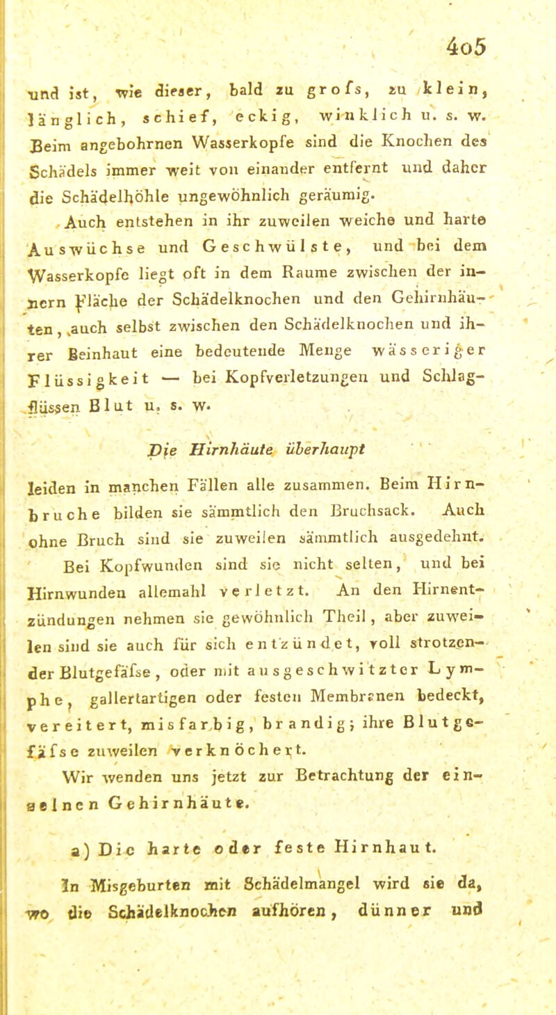 Mni ist, wi« äieaer, bald zu grofs, iu klein, länglich, schief, eckig, winklich u. s. w. Beim angebohrnen Wasserkopfe sind die Knochen des Schädels immer weit von einander entfernt und daher die Schädelhöhle ungewöhnlich geräumig. Auch entstehen in ihr zuweilen weiche und harte Auswüchse und Geschwülste, und bei dem Wasserkopfe liegt oft in dem Räume zwischen der in- \)icrn ^^läche der Schädelknochen und den Gehirnhäu-- ten,,auch selbst zwischen den Schädelknochen und ih- rer Beinhaut eine bedeutende Menge wässeriger Flüssigkeit — bei Kopfverletzungen und Schlag- ^fliissen Blut u. s. w. Pfe Hirnhäute überhäuft leiden in manchen Fällen alle zusammen. Beim Hirn- bruche bilden sie sämmtlich den Bruchsack. Auch .'(phne Bruch sind sie zuweilen sämmtlich ausgedehnt. Bei Kopfwunden sind sie nicht selten, und bei Hirnwunden allemahl verletzt. An den Hirnent- zündungen nehmen sie gewöhnlich Theil, aber zuwei- len sind sie auch für sich entzündet, roll strotzen- der Blutgefäfse, oder mit ausgeschwitzter Lym- phcj gallertartigen oder festen Membrrnen bedeckt, vereitert, misfarbig, brandig; ihre Blutg«- fifse zuweilen -verknöchert. Wir wenden uns jetzt zur Betrachtung der ein- eelncn Gehirnhäute. a)Dic harte oder feste Hirnhaut. In Misgeburten mit Schädelmangei wird sie da, -WO die Schädelknochen aufhören, dünner und