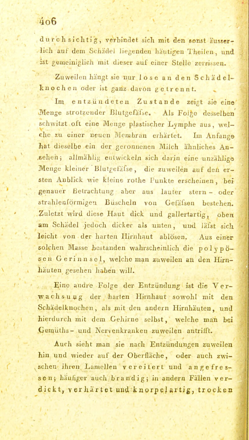 durchsichtig, verhini^et sich mit den sonst äusser- lich auf dem Schädel liegenden häutigen Thailen, und ist gemeiniglich mit dieser auf einer Stelle zerrissen. Zuweilen hängt sie nur lose an den Schädel- knochen oder ist ganz davon getrennt. Im entzündeten Zustande zeigt sie eine .Menge strotzender BlutgefäfiC. Als Folge desselben' sclnvitzt oft eine Menge plastischer Lymphe aus, wel- che zu einer neuen Membran erhärtet. Im Anfang© hat dieselbe ein der geronnenen Milch ähnliches An- .Echeh; allmählig entwickeln sich darin eine unzählige Menge kleiner Blutgeiäfse, die zuweilen auf den er- sten Anblick wie kleine rothe Punkte erscheinen, bei genauer Betrachtung aber aus lauter stern - oder strahlenförmigen Biischeln von Gefäfsen bestehen. Zuletzt wird diese Haut dick und gallertartig, oben am Schädel jedoch dicker als unten, und läfst sich leicht von der harten Hirnhaut ablösen. Aus einer solplien Masse bestanden wahrscheinlich die polypö- sen Gerinnsel, welche man zuweilen an den Hirn- häuten gesehen haben will. Eine andre Folge der Entzündung ist die V et- wa clisung der harten Hirnhaut sowohl mit den Schädelfcnochen, als mit den andern Hirnhäuten, und hierdurch mit dem Gehirne selbst, welche man bei .Gemüths- und Nervenkranken zuweilen antrilft. Auch sieht man sie nach Entzündungen zuweilen hin, und wieder auf der Oberfläche, oder auch zwi- , sehen- ihren Lamellen vereitert und angefres- sen; häuiigcr auch brandig; in andern Fällen ver- dickt, verhärtet und k norp el artig, trocken