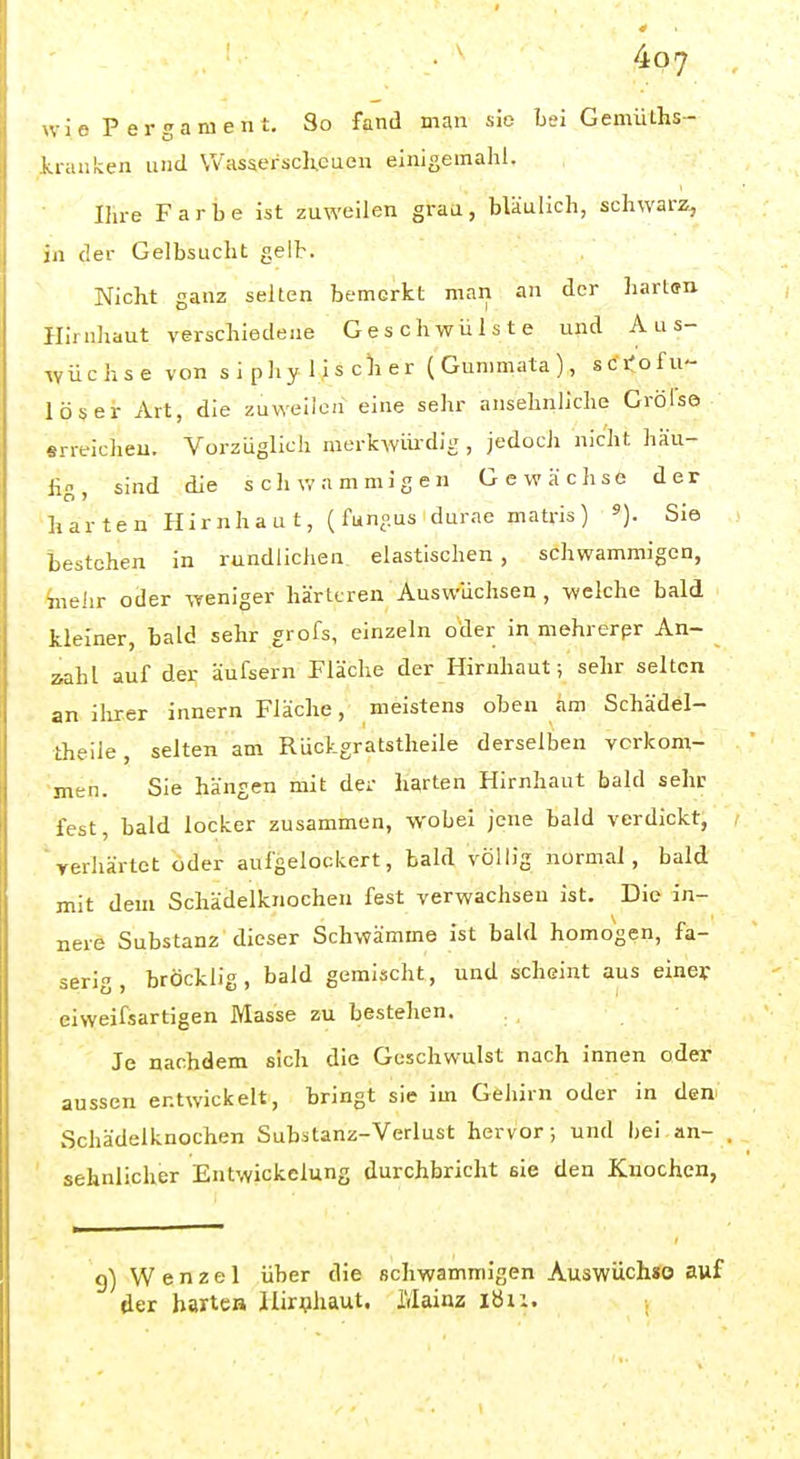wie Pergament. So fand man sie Lei GemüLhs- Itranken und Was5erscli.euen einigemahl. Ihre Farbe ist zuweilen grau, bläulich, schwarz, in der Gelbsucht gelb. Nicht ganz selten bemerkt man an der harl<rn Hirnhaut verschiedene Geschwülste und A u s- lyüchse von s i p hy 1 i s cli er (Gummata), sci'ofu lösei- Art, die zuweilen eine sehr ansehnliche Grölse «rreicheu. Vorzüglich merkwüi-dig , jedoch nicht häu- Üg, sind die schwammigen Gewächse der harten Hirnhaut, (funnus durae matris) «). Sie bestehen in rundlichen, elastischen , schwammigen, ^lehr oder weniger härteren Auswüchsen , welche bald kleiner, bald sehr grofs, einzeln oder in mehrerpr An- zahl auf der äufsern Fläche der Hirnhaut; sehr selten an ilrxer innern Fläche, meistens oben am Schädel- theile, selten am Rückgratstheile derselben verkom- men. Sie hängen mit der harten Hirnhaut bald sehe fest, bald locker zusammen, wobei jene bald verdickt, 'yerhärtct oder aufgelockert, bald völlig normal, bald mit dem Schädelknochen fest verwachsen ist. Die in- nere Substanz dieser Schwämme ist bald homogen, fa- serig , bröcklig, bald gemischt, und scheint aus einef eiweifsartigen Masse zu bestehen. Je nachdem sich die Geschwulst nach innen oder aussen entwickelt, bringt sie im Gehirn oder in den> xSchädelknochen Substanz-Verlust hervor; und bei an- sehnlicher Entwickelung durchbricht sie den Knochen, g) Wenzel über die schwammigen Auswüchso auf der hartes Hirnhaut. Mainz ibii. .