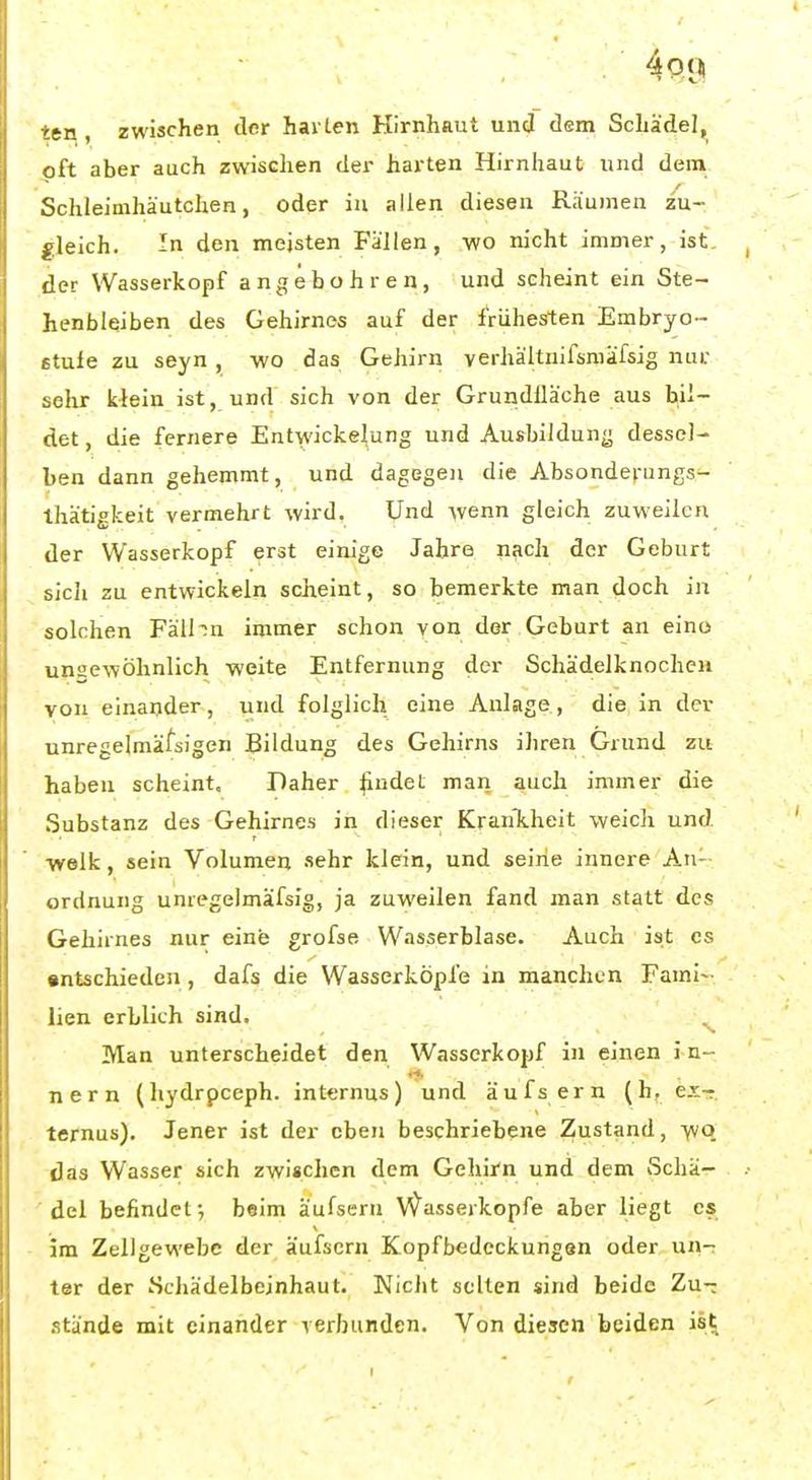 ■ctn , zwischen der harten Hirnhaut und dem Schädel, oft aber auch zwischen der harten Hirnhaut und dem Schleimhä'utchen, oder in allen diesen Räumen zu- gleich. In den meisten Fällen, wo nicht immer, ist der Wasserkopf angebohren, und scheint ein Ste- henbleiben des Gehirnes auf der irühesrten Embryo- £tufe zu seyn , wo das Gehirn verhältnifsmäfsig nur sehr klein ist, und sich von der Grundfläche aus bil- det, die fernere Entwickelung und Ausbildung dessel- ben dann gehemmt, und dagegen die Absonderungs- thätigkeit vermehrt wird. Und wenn gleich zuweilen der Wasserkopf erst einige Jahre nach der Geburt sich zu entwickeln scheint, so bemerkte man doch in solchen Fälhn immer schon von der Geburt an eino unaewÖlmlich weite Entfernung der Schädelknochcn von einander, und folglich eine Anlage, die in der unregelmäfsigen Bildung des Gehirns ihren Grund zu haben scheint. Daher ^udet man auch immer die Substanz des Gehirnes in dieser KranTiheit weich und. welk, sein Volumen sehr klein, und seine innere An- ordnung unregelmäfsig, ja zuweilen fand man statt des Gehirnes nur eine grofse Wasserblase. Auch ist es •ntschieden, dafs die Wasserköpfe in manchen Fami- lien erblich sind. Man unterscheidet den Wasserkopf in einen i n- nern (hydrpceph. internus) und äufs ern (h. ex- ternus). Jener ist der eben beschriebene Zustand, ■yvq das Wasser sich zwischen dem Gehirn und dem Schä- del befindet •, beim äufsern Wasserkopfe aber liegt es im Zellgewebe der äufsern Kopfbedcckungan oder un-r ter der Scliädelbeinhaut. Nicht seilen sind beide Zu- .itände mit einander verbunden. Von diesen beiden is^