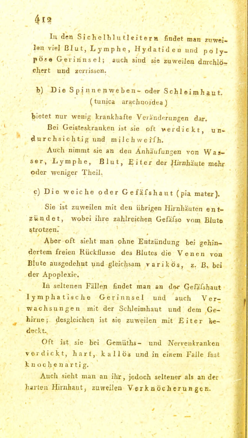 lu den S J c h e 1 h 1 u 11 e i t e r n findet man zuwei- len viel Blut, Lymphe, Hydatiden und po ly- pöse Gerinnsel; auch sind sie zuweilen dnrchlö- chert und zerrissen. b) Die S p i nn e n weben- oder Schleimhaut. (tunica arachnoidea ) bietet nur wenig krankhafte Verändf;rungen dar. Bei Geisteskranken ist sie oft verdickt, u n- durchsichtig und mi 1 c h we ifh. Auch nimmt sie an den Anhaafungen von Was- ser, Lymphe, Blut, £ i ter der Jürnhäute mehr oder weniger TheiL c) Die weiche oder Gefäfshaut (pia mater). Sie ist zuweilen mit den übrigen Hirnhäuten ent- zündet, wobei ihre zahlreichen Gefäfso vom Blute strotzen. Aber oft sieht man ohne Entzündung bei gehin- dertem freien Rückllusse des Blutes die Venen von Blute ausgedehnt und gleichsam varikös, z. ß, bei der Apoplexie. ^ In seltenen Fällen findet man an dor Gefäfshaut lymphatiscJie Gerinnsel und auch Ver- wachsungen mit der Schleimhaut und dem Ge- hirne ; desgleichen ist sie zuweilen mit Eiter be- deckt.. ' ' - Oft ist sie bei Gemüths- und Nervenkranken vordickt, hart, kallös und in einem Falle fast k n o 0 h e n a r t i g. Auch sieht man an ihr, jedoch seltener als an der harten Hirnhaut, zuweilen Verknöcherungen.