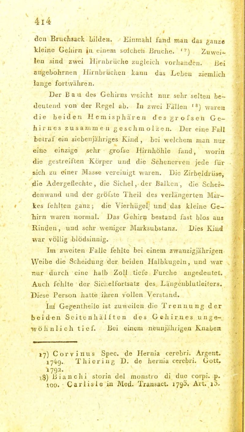 den Bruchsack bilden. Einmahl fand man das ganze kleine Geliirn in einem solchen Bruche. 'Zuwei-^ len .sind zwei HirnbrdcJie zuglcicli vorliandcn. Bei arigebohrnen Hirnbrüchen kann das Leben ziemlich lanije fortwähren. Der Bau des Gehirns veicht nur sehr selten be- deuLeiul von der Regel ab. In zwei Fallen waren die beiden Hemisphären d e s g r o f s e h Ge- hirnes zusammen g c s c Ji m o 1 z e n. Der eine Fall belraf ein siebenjähriges Kind , bei welchem man nur eine einzige sehr grofse Hirnhöhle fand, -worin die gcstreii'teji Körper und die Sehenerven jede Tiir sich zu einer Masse vereinigt waren. Die Zirbeldrüse, die Adergeüechte, die Sichel, der ßalkcn , die Scher- denwand und der gröfste Theil des verlängerten Mar- ' les fehlten ganz; die Vierhügel; und das kleine Ge- hirn waren normal. Das Gehiriji bestand fast blos aus Rinden, und sehr weniger Marksubstanz. Dies Kind war völlig blödsinnig. Im zweiten Falle fehlte bei einem zwanzigjährigen Weibe die Scheidung der beiden Halbkugeln, und war nur durch eine halb Zoll tiefe Furche angedeutet. Auch fehlte der Siciiclfortsalz des Längenblutleiters. Diese Person halte ihren vollen Vei-stand. Ind Gegentheile ist zuweilen die Trennung der beiden Seiten Ii ällten des Gehirnes unge- W ö ]i n 1 i c h tief. Bei einem neunjährigen Knaben 17) Corvinus Spec, de Hernia cerebri. Argent. 174g. T hiering D. de hernia cerebri. Gott. -18) ßiancJii storia del monstio di duc corpi. p. 100. Carlisle in Med. Transacl. 1790. Art._i5. I
