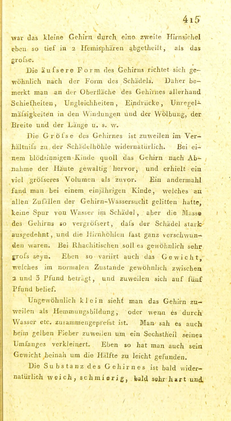 ■war das kleine Gehirn durch elno zweite Hirnsichel eben so tief in 2 Hemisphären gbgetheilt, als das grofie. Die äufsere Form des Gehirns richtet sich ge- ■wöhnlich nach der J'orm des Schädels. Daher be- merkt man an der Oberfläche des Gehirnes allerhand Schiefheiten, Ungleichheiten, Ei^ndrücke, TJnregel- mäfsigkeiten in den Windungen und der Wölbung, der Breite und der Länge u. s. w. Die Gröise des Gehirnes ist zuweilen im Ver- hältnifs zu der Schadelhöhle -widernatürlich. Bei ei- nem blödsinnigen Kinde quoll das Gehirn nach Ab- nahme der Häute gewaltig ' hervor, und erhielt ein viel grölscres Volumen als zuvor. Ein andermahl fand man bei einem einjährigen Kinde, welches an allen Zufallen der Gehirn-Wassersucht gelitten hatte, keine Spur von Wasser im Schädel, aber die Masse des Gehirns so vergröfsert, dais der Schädel stark ausgedehnt, und die Hirnhöhleu fast ganz verschwun- den waren. Bei Rhachitischen soll es gewöhnlich sehf grofs seyn. Eben so variirt auch das Gewicht, welches im normalen Zustande gewöhnlich zwischen 3 und 3 Pfund betregt, und zuweilen sich auf fünf Pfund belief. Ungewöhnlich klein siehi man das Gehirn zu- weilen als Hemmungsbildung, oder wenn es durch Wasser etc, zutammeiigeprefst ist. Man sah es auch beim gelben Fieber zuweilen um ein Sechstheil seines Umfanges verkleinert. Eben so hat man auch sein Gewicht beinah um die Hälfte zu leicht gefunden. Die Substanz des Gehirnes ist bald wider- natürlich weich, schmierig, bald sehr hart und.