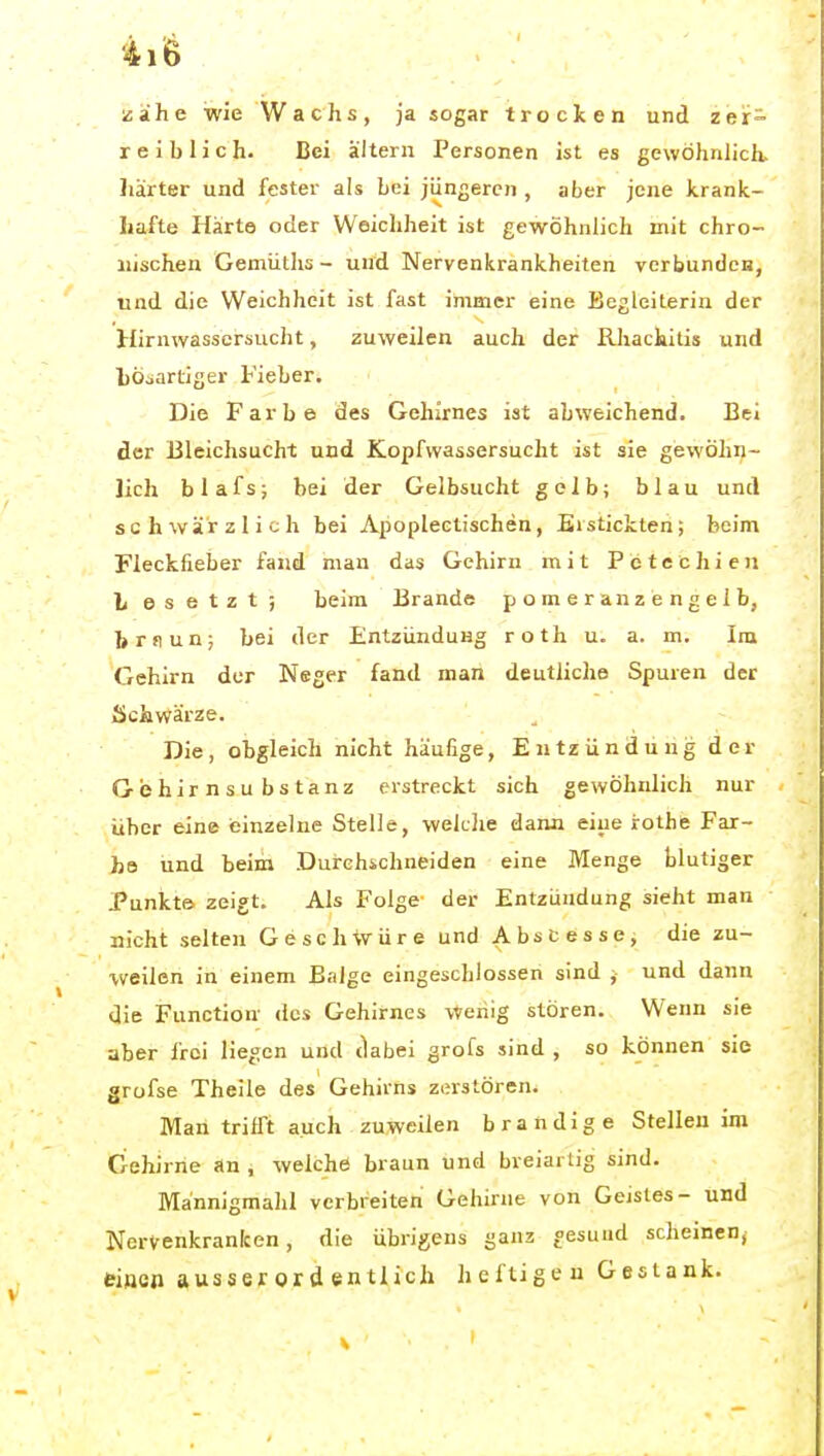 ii'6 . ' liaihe wie Wachs, ja sogar trocken und zer- reiblich. Bei altern Personen ist es gewöhnlich, liärter und fester als Lei jüngeren , aber jene krank- hafte Härte oder Weichheit ist gewöhnlich mit chro- nischen Gemüths - und Nervenkrankheiten verbunden, und die Weichheit ist fast immer eine Begleiterin der Hirnwassersucht, zuweilen auch der Rhachitis und bösartiger Fieber. Die Farbe des Gehirnes ist abweichend. Bei der Bleichsucht und Kopfwassersucht ist sie gewöhn- lich blafs; bei der Gelbsucht gelb; blau und schwärzlich bei Apoplectischen, Eistickten; beim Fleckfieber fand man das Gehirn mit Petechien L e s e t z t ; beim Brande p o m e r a n z e n g e 1 b, brflun; bei der Entzündung roth u. a. m. Im Gehirn der Neger fand man deutliche Spuren der Schwärze. Die, obgleich nicht häufige, Entzündung der Gehirnsubstanz erstreckt sich gewöhnlich nur über eine ieinzelue Stelle, weklie dann eine irothe Far- be und beim Durchschneiden eine Menge blutiger Punkt» zeigt. Als Folge der Entzündung sieht man nicht selten Geschwüre und Abscesse, die zu- weilen in einem Balge eingeschlossen sind , und dann die Function- des Gehirnes Wehig stören. Wenn sie aber frei liegen und tlabei grofs sind , so können sie grofse Theile des Gehirns zerstören. Man trifft auch zuweilen brandige Stellen im Gehirne an , welche braun und breiartig sind. Mannigmahl verbreiten Gehirne von Geistes- und Nervenkranken, die übrigens ganz gesund scheinen, eiae» ausserordentlich heftigen Gestank.