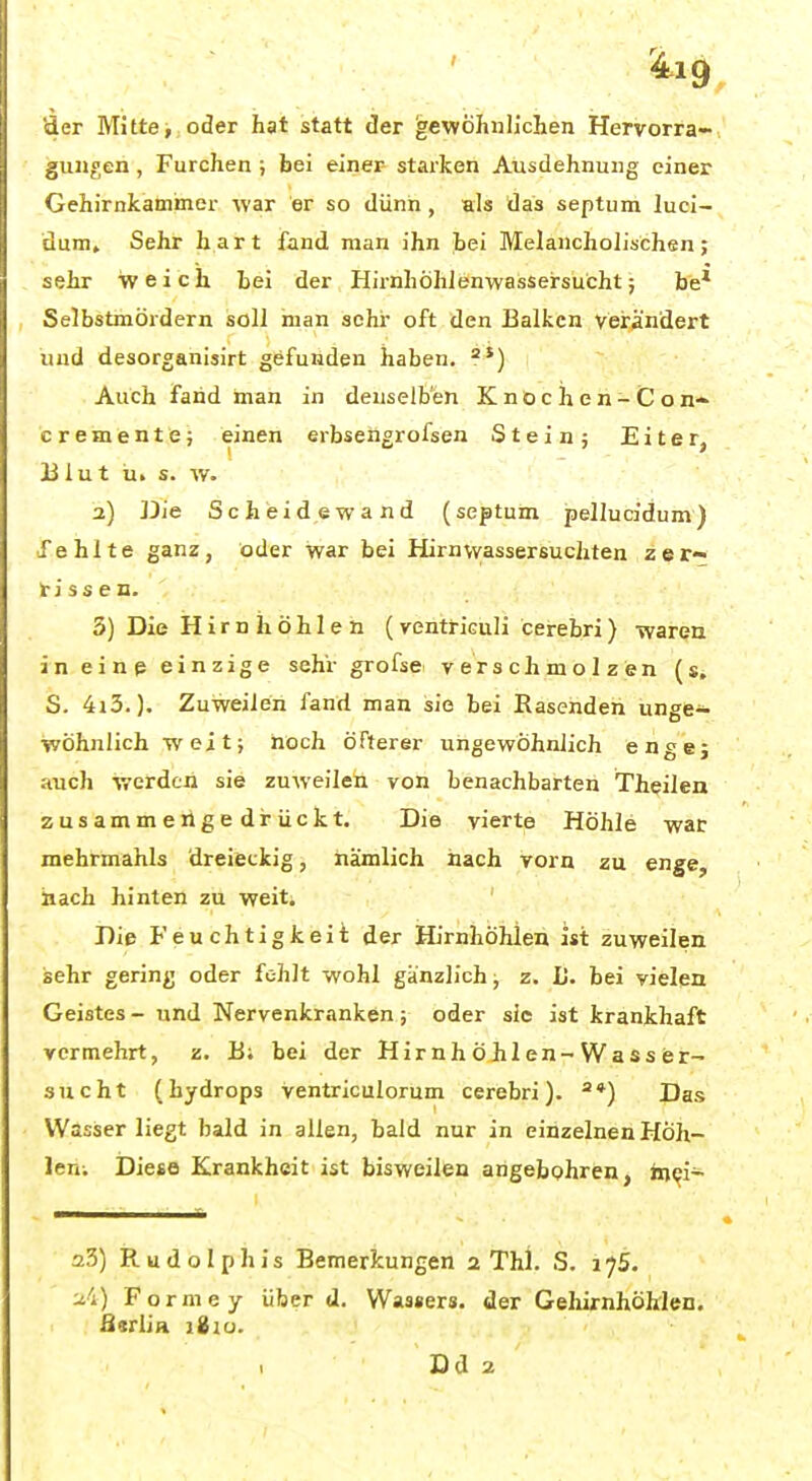 äer Mitte, oder hat statt der ^evyöhiiliehen Hervorra» gunt;en , Furchen; bei einer- starken Ausdehnung einer Gehirnkammer war er so dünn, als das septum luci- dum. Sehr hart fand man ihn hei Melancholischen; sehr weich Lei der Hii-nhÖhJenwasseirsücht; be* Selbstmördern soll man sehr oft den Balken verändert und desorganisirt gefunden haben. Auch fand öian in denselben K no c h e n- C o c r e m e n t e; einen erbseögrofsen Stein; Eiter, Ii lu t ti. s. -vv. 2) Die Scheidewand (septum pellucidum) fehlte ganz, oder war bei Hirnwassersuchten zer- rissen. 3) Die Hirn ii öhle n (ventriculi cerebri) wareu in eine einzige sehr grofse verschmolzen (s, S. 4i3.), Zuweilen fand man sie bei Rasenden unge- wöhnlich weit; noch öfterer ungewöhnlich engej auch werdcii sie zuweilen von benachbarten Theilen zusammengedrückt. Die vierte Höhle war mehrmahls dreieckig, nämlich nach vorn zu enge, »ach hinten zu weit. Dip Feuchtigkeit der Hirnhöhlen ist zuweilen sehr gering oder fohlt wohl gänzlich; z. L. bei vielen Geistes - und Nervenkranken; oder sie ist krankhaft vermehrt, z. B; bei der Hirnhöhlen-Wasser- sucht (hydrops ventriculorum cerebri). *) Das VVasiser liegt bald in allen, bald nur in einzelnen Hoh- len; Diese Krankheit ist bisweilen angefaohren, in^i- a3) iEludoIphis Bemerkungen 2 Thl. S. i^S. ■Ji) Forme y über d. Wassers, der Geliirnhöhlen. fisrlia lixu. Dd 2