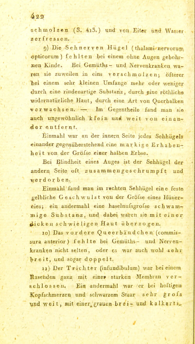 42 3 schmolzen (S« 4i3.) und von Eiter und Waster zerfressen. 9) Die Sehnerven Hügel (thalami/nervorupn. opticorum) fehlten bei einem ohne Augen gebohr- iien Kinde. Bei Gemüths- und Nervenkranken wa- ren sie zuweilen in eins verschmolzen; öfterer hei einem sehr kleinen Umfange mehr oder weniger durch eine rindenartige Substanz, durch eine rÖthliche ■widernatürliche Hgut, durch eine Art von Querbalken verwachsen. — Im Gegentheile fand man sie auch ungewöhnlich klein und weit von einan- der entfernt. Einmahl war an der innern Seite jedes Sehhügels einander gegenübei'stehend eine markige Erhaben- heit von der Gröfse einer halben Erbse. Bei Blindheit eines Auges ist der Sehhügel der andern Seite oft, zusammengeschrumpft und \yerd o r b en. Einmahl fand man im rechten Sehhügel eine feste {jelbliche Geschwulst von der Gröfse eines Hüiier- oies; ein andermahl eine haselnufsgrofse schwam- mige Substanz, und dabei waren sie mit einer picken schwierigen Haut überzogen. 10) Das vordere Queerbäudchen (commis- sura anterior) fehlte bei Gemüths- und Nerven- kranken nicht selten, oder es war auch wohl sehr breit, und sogar doppelt,, 11) Der Trichter (infundibulum) war bei einem Rasehden ganz mit eine» starken Membran ver- Bchlossen. Ein andermahl war er bei heftigen Kopfschmerzen und schwarzem Staar sehr grofs Vnd weit, mit einer^grauen Lreir und kalkartj_ /