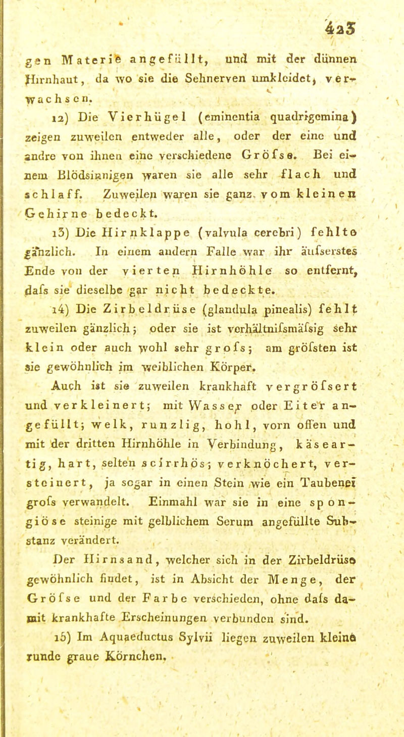 ^25 gen Materi% angefüllt, und mit der dünnen Pirnhaut, da wo sie die Sehnerven umkleidet j veri- 5.. wach s e n. 12) Die Vicrhügel (eminentia quadrigomina) zeigen zuweilen entweder alle, oder der eine und andre von ihnen eine verschiedene Gröfse. Bei ei- nem Blödsinnigen ■yvaren sie alle sehr flach und schlaff. Zuweilen wahren sie ganz, vom kleinen Gehirne bedeckt. 13) Die Hir nklappe (valvula cerebri) fehlte ^ahzlich. In einem andern Falle war ihr äufserstes Ende von der vierteil Hirnhöhle so entfernt, dafs sie dieselbe gar nicht bedeckte. 14) Die Zirbeldrüse (glandula pinealis) fehlt zuweilen gänzlich; pder sie ist verhaltnifsmäfsig sehr klein oder auch >vohl sehr grpfs; am gröfsten ist aie gewöhnlich im weiblichen Körper. Auch i«t sie zuweilen krankhaft vergröfsert und verkleinert; mit Wasse^ oder Eiter a n- ge füllt; welk, runzlig, hohl, vorn offen und mit der dritten Hirnhöhle in Verbindung, käse ar- tig, hart, selten scirrhös; verknöchert, ver- steinert, ja sogar in einen Stein ,wie ein Taubenei grofs verwandelt. Einmahl war sie in eine spon — giöse steinige mit gelblichem Serum angefüllte Sub- stanz verändert. Der Hirns and, welcher sich in der Zirbeldrüsö gewöhnlich findet, ist in Absicht der Menge, der Gröfse und der Farbe verschieden, ohne dals da- mit krankhafte Erscheinungen verbunden sind. lö) Im Aquaeductus Sylvii liegen zuweilen kleinÄ runde graue Körnchen.
