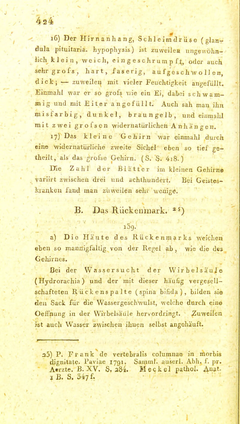 16) Der Hirnanhang, Schleimdrüse (glan- dula pituitaria. hypophysis) ist zuweilea ungewöhn- lich klein, w e i 0 ]i, e i n g e s c h r u m p f^, oder auch sehrgrofs, hart, Taserig, a u f g e s c h w o 1 ] e n, dick; — zuweilen mit vieler Feuchtigkeit angefüllt. Einmahl war er so grofs v/ie ein Ei, dabei schwam- mig und mit Eiter angefüllt. Auch sah man ihn misfarbig, dunkel, braungelb, und einmahl mit zwei grofs en widernatürlichen Anhängen. 17) Das kleine Gehirn war einmahl durch eine widernatüi-liche zweite Sichel eben so tief ge- theilt, als das grofse Gehirn. (S. S. 4i8. ) Die Zahl der Blätter im kleinen Gehirne variirt zwischen drei und achthundert. Bei Geistes- kiauken fand man zuweilen sehr wenige. B. Das Rückemiiark. a5g. a) Die Häute des Rückenmarks weitlien eten so mannigfaltig von der Regel »üb, wje die des Gehirnes. Bei der Wassersucht der Wirbelsäule (Hydrorachia) und der mit dieser häufig vergesell- schafteten Rückenspalte (spina bifida), bilden sie den Sack für die Wassergeschwulst, welche durch eine Oeffnung in der Wirbelsäule hervordringt. Zuweilen ist auch Wasser zwischen ihnen selbst angehäuft. 35) P. Frank'^de vertebialis columnae in morbis dignitatc. Paviae lygi. Saniml. auserl. Abli. f. pr. Aerzte. B. XV. S. 384. M e c k e 1 pathol. Anat. 1 B. S. 347f.