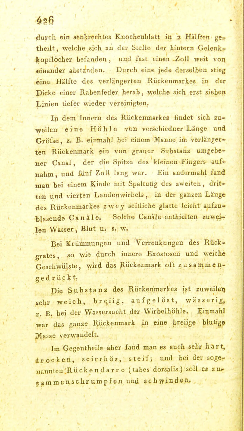 theilt, welche sich an der Stelle der hintern Gelenkr Icopflöcher befandeii, und last einen -Zoll weit von einander abstanden. Durch eine jede derselben stieg eine Hälfte des verlängerten Rückenmarkes in der Dicke einer Rabenfeder herab, welche sich erst sieben Linien tiefer wieder vereinigten. In dem Innern des Rückenmarkes findet sich zu- weilen eine Höhle vön verschiedner Länge und Gröfse, z. B. einmahl bei einem Manne im verlänger- ten Rückenmark ein von grauer Substanz umgebe- ner Canal, der die Spitze des kleinen Fingers auf- nahm, und fünf Zoll lang war. Ein andermahl fand man bei einem Kinde mit Spaltung des zweiten, drit- ten und vierten Lendenwirbels, in der ganzen Länge des Rückenmarkes zwey seitliche glatte leicht aufzu-^ tlasende Canäle. Solclie Canä'le enthielten zuwei- len Wasser; Blut u. s, w. Bei Krümmungen und Verrenkungen des Rück- grates, so wie durch innere Exostosen und weiche Geschwülste, wird das Rückenmark oft zusammen- gedrückt. Die Substanz des Rückenmarkes ist zuweile^ sehr weich, breiig, aufgelöst, wässerig, z. B. bei der Wassersuclit der Wirbelhöhle. Einmahl war das ganze Rückenmark in eine breiige blutig© Masse verwandelt. Im Gegentheile aber fand man es auch sehr hart, trocken, scirrhös, steif; und bei der soge- nannten ;Rü ck e n d a r r e (tabes dorsalis) soll ea zu^' g am m e n 5 c hr um p f en lind schwinden.