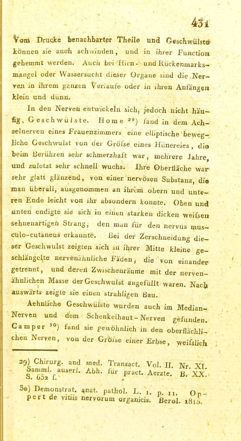 451 Voni Drucke benachbarter Theile und Geschwülstö können sie aucrh schwinden, und in ihrer Function gehemmt werden. Aucii bei fiirn- und Riickenmarks- miangel oder Wassersucht dieser Organe sind die.Ner- ren in ihrem genzen VeViaufe oder in iJiren Anfangen klein und dunri. In den Nerven entwickeln sich, jedoch nicht häu- fig, G es c h w ü i s te. Hornels) fand in dem Ach- seinerven eines Frauenzimmers eine ellipfische lieweg- liche Geschwulst von der Gröfse eines Hünereies , dia . beim berühren sehr schmerzhaft war, mehrere Jahre und zuletzt sehr schnell wuchsw Ihre Oberiläche war sehr giatt glänzend, von einer nervösen Substanz, dia man überall, ausgenommen an ihrem obern und unte- ren Ende leicht von ihr absondern konnte. Oben und unten endigte sie sich in eiutn starken dicken weifsen sehnenartigen Strang, den man für den nervus mus- cülo-cutaneus erkannte. Bei der Zerschneidung die- ser Geschwulst zeigten sich an ihrer Mitte kleine «e- schlängcito nervenähnliche Faden ^ die von einander getrennt, und döreri Zw.scheüräurrte mit der nerven- ähnlichen Masse der Geschwulst angefüllt waren. Naci» auswärts zeigte sie einen strahli^en Bau. Aehnliche Geschwülste wurden aucji im Median- Nerven und dem Schenkelhaut-Nerve« gefunden. Camper fand sie gewöhnlich in den oberflächli- chen Nerven, von der GrÖise einer Erb.e, weifslich 29) Chirurg, and med. Transact. Vol. II Nr XI Samml.^auserJ. Abh. für pract. Aerzte.* B.'XX. So) Demonslrat. anat. pathol. L. j. n n Qn- pert de vitiis nervorum organicis. ßerol. i8xL