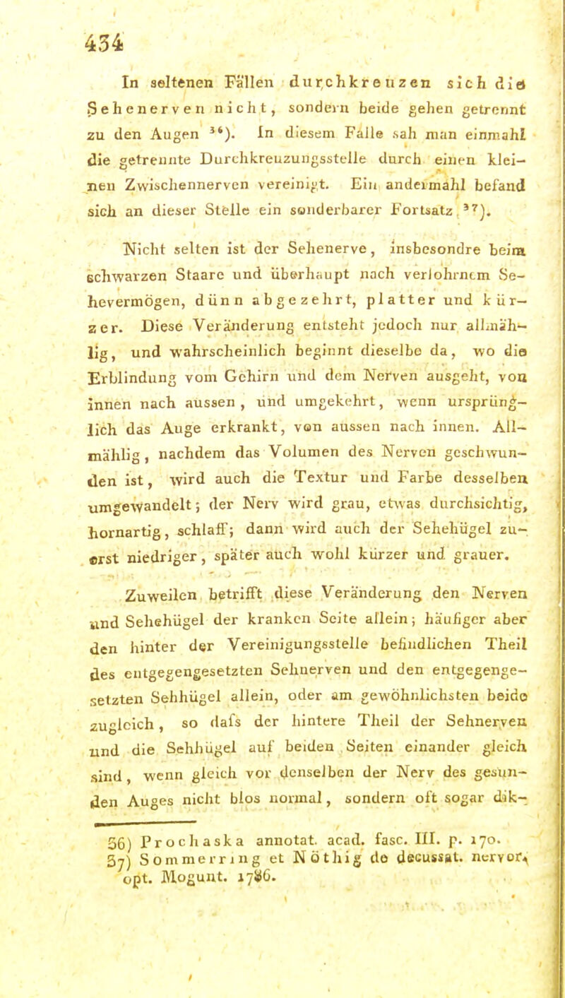 In seltenen Fällen dur,chkteuzen sichdia 3ehenerven nicht, sondern beide gehen getrennt zu den Augen ^'). In diesem Falle sah man einmahl die getrennte Durchkreuzungsstelle durch einen klei- nen Zwischennerven vereini^',t. Ein andeimahl befand sich an dieser Stelle ein sonderbarer Fortsatz,*^). Nicht selten ist der Sehenerve, insbesondre beim schwarzen Staare und überhaupt nach verlohrntm Se- hevermögen, dünn abgezehrt, platter und kür- zer. Diese Veränderung entsteht jedoch nur alLnih- lig, und wahrscheinlich beginnt dieselbe da, wo dies Erblindung vom Gehirn und dem Nerven ausgeht, von innen nach aussen , und umgekehrt, wenn ursprüng- lich das Auge erkrankt, von aussen nach innen. All- mählig, nachdem das Volumen des Nerven geschwun- den ist, wird auch die Textur und Farbe desselben umgewandelt; der Nerv wird grau, etwas durchsichtig, homartig, schlaff; dann wird auch der Sehehügel zu- erst niedriger, später auch wohl kürzer und grauer. Zuweilen betrifft .diese Veränderung den Nerven iind Sehehügel der kranken Seite allein; häufiger aber den hinter der Vereinigungsstelle befindlichen Theil des entgegengesetzten Sehnerven und den entgegenge- setzten Sehhügel allein, oder am gewöhnlichsten beido zugleich, so dafs der hintere Theil der Sehner,veu und die Sehhügel auf beiden .Seiten einander gleich sind, wenn gleich vor denselben der Nerv des gesun- den Auges nicht blos normal, sondern oft sogar dik- 36) Prochaska annotat. acad. fasc. III. p. 170. 37) Sommern ng et Nöthig de decussat. nervor^ opt. Mogunt. 1786. • ,..