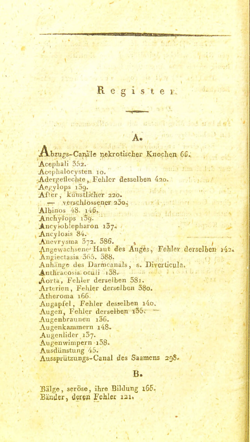 R 1 st e 1 Ab zups-Canale nekrotischer Knochen 6Q.. 'Ace[)hali 352. Acephalocysten lo. .Adergetlechte,. Fehler desselben 42o. Aej^ylops i3g. After, kiiristlidher 220. — verschlossener aäoj Albinos 48. i46, Anchylops lög. Ancyioblepharon iSy. Ancylosis 84. Anevrysma 372. 586. » ^ Angewachsene'Haut des Auges, Fehler derselben »4 Angiectasia oft.S. 388. . Anhänge des Darmcnnals, s. Divcrtlculn, Anthracosis ocuii i38. Aorta, Fehler derselben 58i. Arterien, Fehler derselben 38o. Atheroma 166 Augapfel, Fehler desselben i4o. Augen, Fehler derselben Augenbraunen i36. Augenkanimern i48. Augenlider i5j. Augenwimpern i58. Ausdünstung 45. Aussprützungs-Caual des Saamcns 258. B. Bälge, seröse, ihre Bildung 166. Bäntler, deren Fehler i2U
