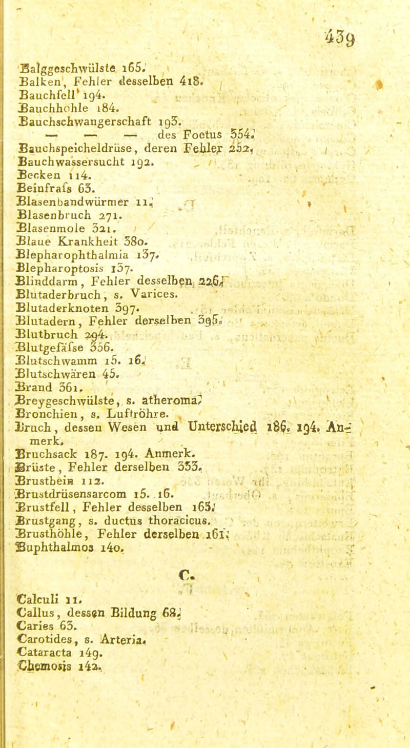 'Balggescilwülste i65. Balken, Fehler desselben 4l8. , Bauchfell* 194. jBauchhohle i84. Bauchschwangerschaft igS. — — — des Foetus 554.' Bauchspeicheldrüse, deren Fellle;r / Bauchwassersucht 192. _ Becken ii4. Beinfrafs 63. Blasenbandwiirmer 11^ » Blasenbruch 271. Blasenmole 3ai. Blaue Krankheit 58o. Blepharophthalmia 137. Blepharoptosis iSy. Blinddarm, Fehler desselben 2a6/J Blutaderbruch, s. Varices. Blutaderknoten Sgy. Blutadern, Fehler derselben SgS» Blutbruch 2194-- Blutgefafse 536- Blutschwamm i5. 16,' Blutschwären 45. Brand 361. _ JBreygeschwülste,, s. atheroma? Bronchien, s. Luftröhre. Uruch, dessen Wesen und Unterschied 186. 194. An-' merk, Eruchsack 187. 194. Anmerk. Srüste, Fehler derselben 553. BrustbeiH 112. . > . .. Erustdrüsensarcom i5. .16. ■\'::Ai'3iS& Brustfell, Fehler desselben i63.' JBrustgang, s. ductus thoracicus. Brusthöhle, Fehler derselben 161; Suphthalmos i4o. CalcuH 11. Callus, dessen Bildung 68.' Caries 63. Carotides, s. Arteria. ^Cataracta i4g. ^liemosis i4a..