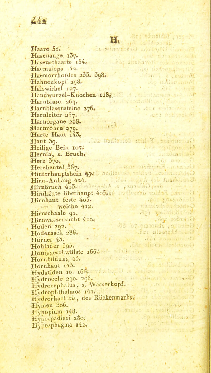 Haars 5l. Hasenauge, iZrf. Hasenschaarte i54.' Haemalops i42 Hatmorrhoicles 233. 3g8J Hahnen kopl 298. Halswirbel 107. Handwurzel-Knochen iiSf Harnblase 269. Harnblasensteine 276, Harnleiter 367. Harnorgane 258. Harnröhre 279. Harte Haut i43. Haut 39. Heilige Bein 107. Hernia, s. Brucht Herz 370. ■ Herzbeutel 367. ' ■ ■ ■ Hinterhauptsbein : l. Hirn-Anhang 424. -. . j, Hirnbruch 4i3. ■•'><?i9liA ,-.n iu'.jO i?-^Fi Hirnhäute überhaupt 4o5,i's! ' ''.\ 'i>->>'t) - Hirnhaut feste 4o5. — weiche 412. Hirnschaale gi. ■ _ , Hirnwassersucht 4io, ,.c.'ji Hoden 292. '  Hodensack 288» Hörner 43. Holllader 695. Honiggeschwiilste 16G-' Hornbildung 43. Hornhaut i43. Hydatiden 10. i6fi. Hydrocele 290. 296. Hydrocephalus, s, Wasserkopf. Hydrophthalmos j4i. Hydrorhachitis, des Rückenmarks; Hymeu 5o6. Ilypopium i48. Hypospadiaei 280. Hjposphaguifi i42^