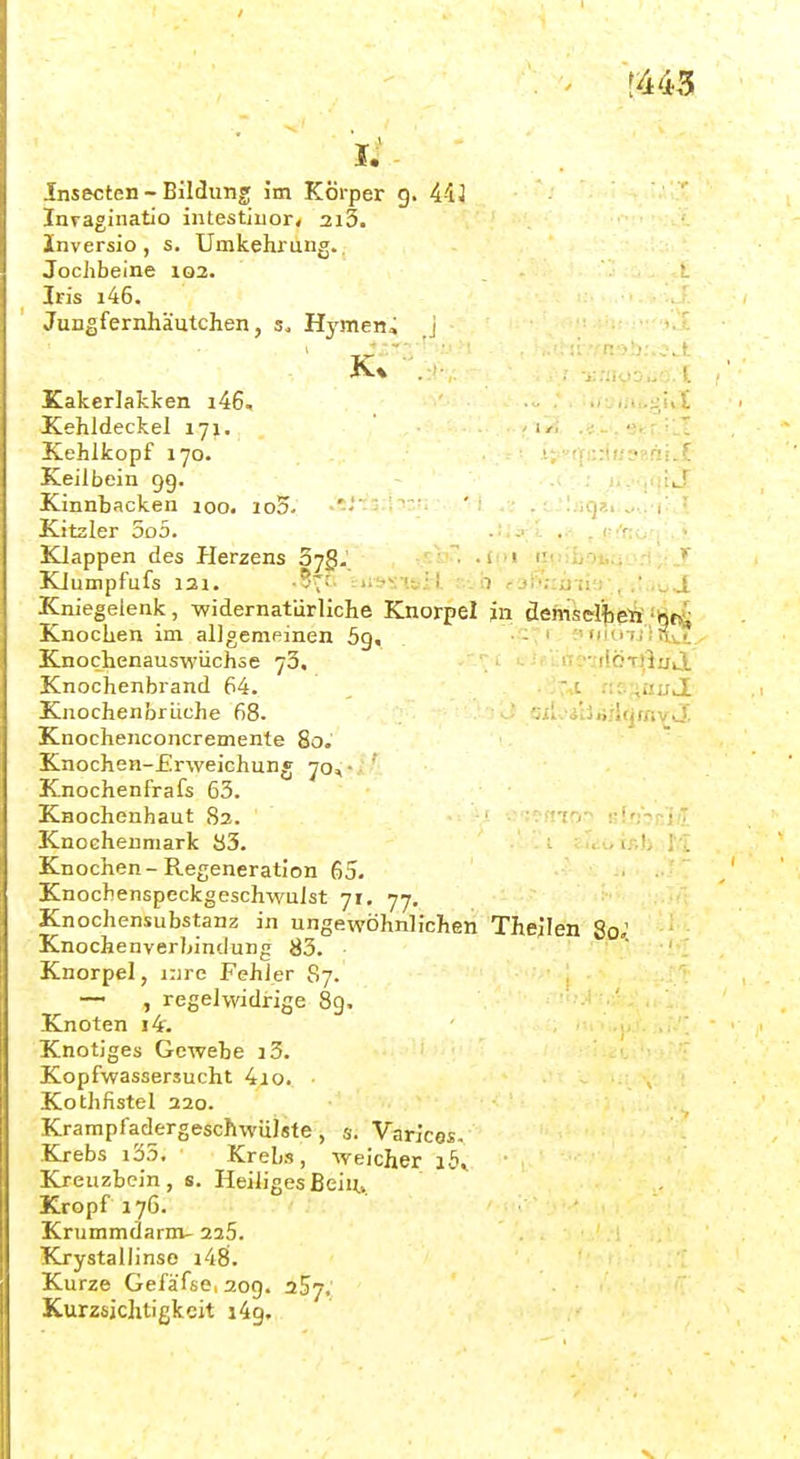 [U5 Ii- Insecten - Bildung i'm Körper g. 4-iJ Invaginatio inlestiuor« 2i3. Inversio , s. Umkehrung.. Jochbeine 102. Iris i46. Jungfernhäutchen, 3. Hj'men» J Kakerlakken i46, .■>£ Kehldeckel 171, ; iy .. . v. r^.I Kehlkopf 170. i;:ffr.:ii/??.nii.f Keilbein 99. - • .1 ; Kinnbacken loo. io5. .*J-'-.h;r. ' 1 .:: . { Kitzler 5o5. .ijj;L ,.; . i--!nij\ ■ Klappen des Plerzens 37g. v^o^. •f(>i fit'ifaoiiyo.'i/ KJumpfufs 131. iif^Uil. b r3b;:inia-., i'.iu J Kniegelenk, ■widernatürliche Knorpel in äefrTsdljfe-feifif^ Knochen im allgenipinen 59, - ' ■'m i tiv'. Knochenauswüchse 70, li ^-vilötlluvi Knochenbrand 64. .c r.c-^auj. Knochen brüche 68. '■iii.'iiiiiAqta'^J, Knochenconcremente 80. ' Knochen-£rweichunj 70, ■ ' Knochenfrafs 63. Knochenhaut Sa. to^ ßUhniil Knochenmark 83. ' . i:' ' Knochen-Regeneration 65. Knochenspeckgeschwulst 71, 77. Knochensubstanz in ungewöhnlichen Thejien 80.' Knochenverbintlung 83. Knorpel, i:ire Fehler 87. —■ , regelwidirige 8g. Knoten i4. Knotiges Gewebe i3. Kopfwassersucht 4io. ■ Kothfistel 220. Krampfadergeschwülste, s. Varices- .Elrebs i35, Kreb.^, weicher iby Kreuzbein, s. HeiligesBeiUv. Kropf 176. Krummdarm- 225. Krystallinse i48. Kurze Gefäfse,2og. 257. Kurzsichtigkeit i4g.