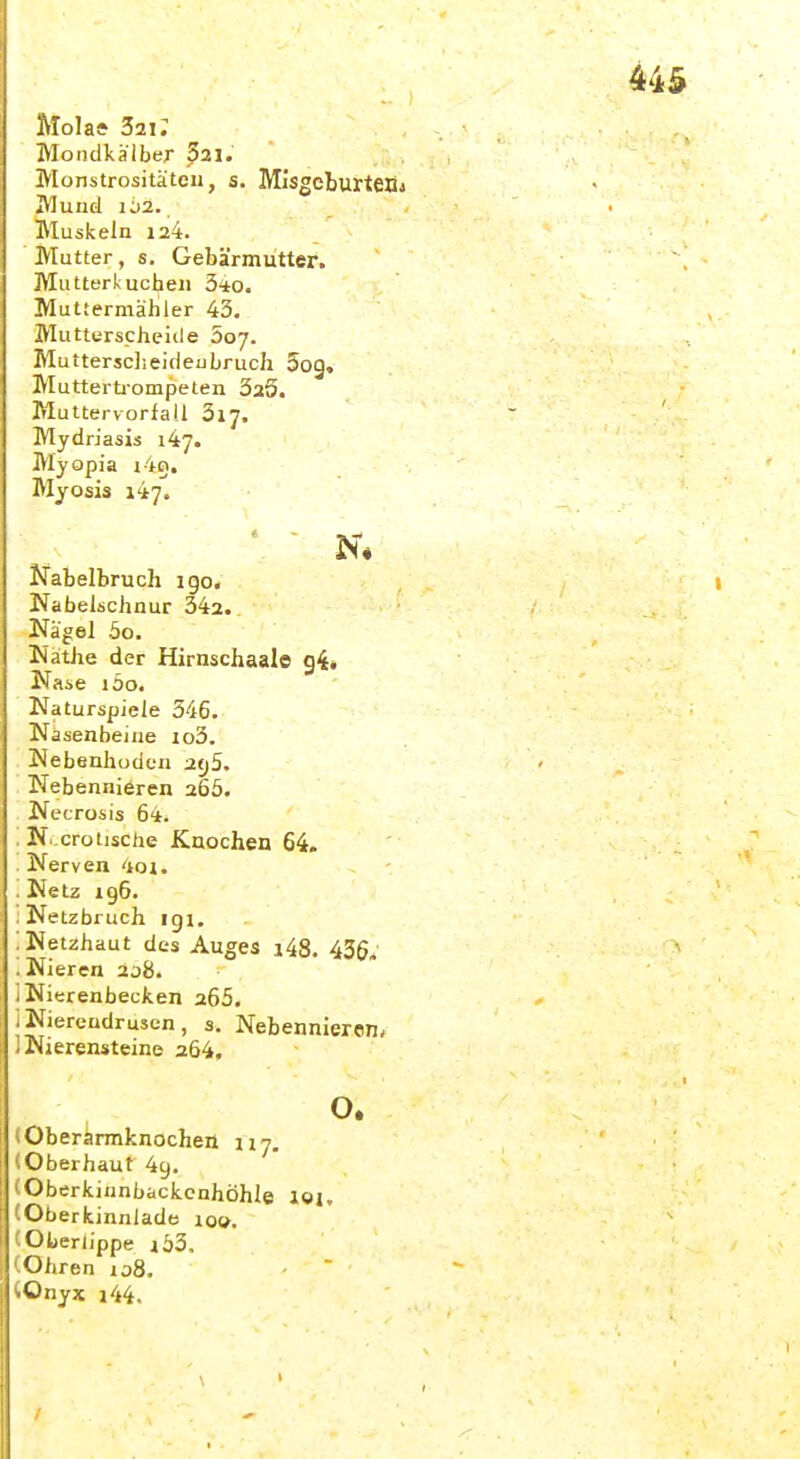 Mola* 321; Mondkälber ^21. Monstrositäten, s. Mlsgeburteöj Mund 102. Muskeln 124. Mutter, s. Gebärmutter. Mutterkuchen 340. Muttermäliler 43. Muttiirscheiile 507. Muttersclieideubruch Sog, Mutterti'ompeten SaS. Muttervorfall 3lJ, Mydriasis 147. Myopia Myosis 147. ' - N* Nabelbruch ige, Nabelschnur 342. Nagel 5o, Nathe der Hirnschaale g4* Nase löo. Naturspiele 546. Nasenbeine io3. Nebenhoden 2tj5, Nebennieren 266. NecTosis 64. '. N.erotische Knochen 64. . Nerven 4oi. . Netz xgG. : Netzbruch igi. : Netzhaut des Auges i48, 436, .Nieren 2j8. 1 Nierenbecken 265. iNiereudrusen, 3. Nebennieren, 1 JNierensteine a64, o. (Oberirmknochen 117. (Oberhaut 4g. (Oberkiunbackcnhöhle loi. (Oberkinnlade 10». (Oljerlippe i63, (Ohren io8. (Onyx i44.