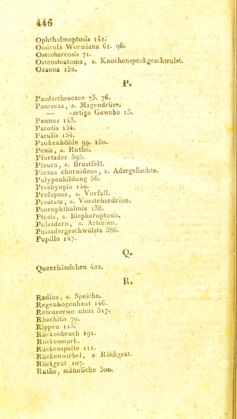 Oplitlialmoptosis i4i.' Ossiciila Wormiana Gl- 96'- Oateo'sarcosis 71. Ostcosteatoma, s. Knochenspcckgescliwulst. Ozaena iÖ3. P. Paedarthrocace 70. 76. Taiicrcas, s. Masendrüse. — -artige Gtiwebo i5. Pannus i43. Parotis i54. ' Parulis i54. Paukenhöhle gg. 160. Penis, s. Ruthe. Plortader 5g5. Pleura, s. Brustfell. Plexus clioro'j'deus, s. AdergeÜeclite. Polypenbildung 56. Presbyopia 149. Prolapsus, s. Vorfall. Prostata, s. Vorstelicrdrüse. Psorophthalmia i38. Ptosis, s. Ulepharoptosis. Pulsadern, s. Arterien. Pulsadergeschwijlste 580. Pupille 147. Quccrbändchen 422. Radius, s. Speiche. Regenbogenhaut i4G. Retroversio uteri 3i7- Rhacliitis 70. Rippen w 'ri. Rückenbruch igi. , Riickeinnark. Rückenspalte ill. Rückenwirbel, s. Rü»;ksvat. Rückgrat 107. Ruthe, niknnlicho 5cm>,