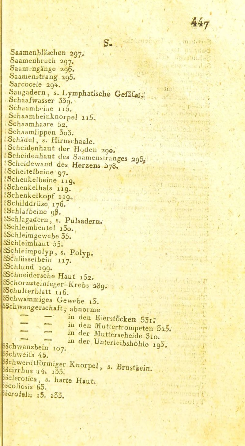 Saamenbläschen 297; Saamenbruch 297. Saanii-ngänge 296. SaaHjenstrang 295. Sarcocele 2g*. Saugadern , s. Lymphatische Gefafse-! , ' Schaafwasser 33g. Schaanilii-iiie iiö. Schaambeinknorpel ii5 Scha amiiaare 62. Scliaamlippcn 3o3. Schädel, s. HirnMhaale. Scheidenhaut der Hoden 2go. Scheideahaut des Saanienilranges 3q5.' Scheidewand des Herzens ojQ, ' IScheitelbeine 97. !Schenkelbeine 11g, .'Schenkelhals ng. JSchenkelkopf ng, iScJiilddrüse 176. ;Schlafbeine gg. :Schlaf,adern, s. Pulsadero. iSchleimbeutel i3o. iSchleimgewebe 55. ^Schleimhaut 55. ^Schleinipolyp , s. Polyp. ^Schlüsselbein 117. ^Schlund igg. iiSchiieidersche Haut iSa. .^chornsteinieger-Krebs 280. t'Schulterbiatt u6. ^Schwammiges Gewebe i3. !>5chWanderschaft, abnorme ~ — in den £ erstöcJcen 53i; — in den Mutiertrompeten SaS. — in der Mutterseheide 3io. ?5chwanzbein 107. ^^--^b^i^öhlo .gS. ^khweils 45. ?5chvvcrdtförmiger Knorpel, 3. Brustbein ^^clerotica, s. harte Haut, 'jcoaosis (j3. j-Jcrofeln i5. i33.