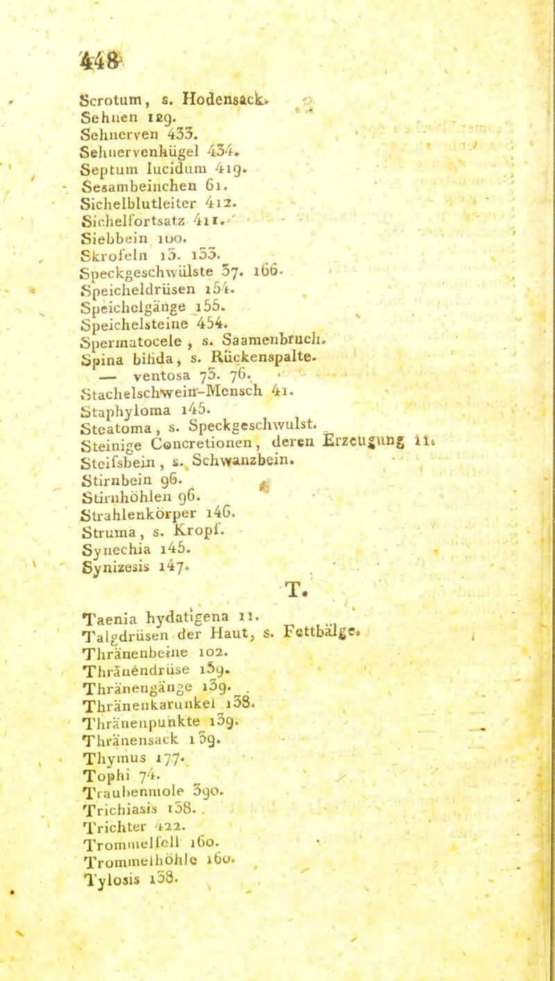 Scrotum, s. Hodensack* o Sehnen ifig. ' Sehnerven 433. Sehnervenhügel 434. Septum lucidum 4ig. - Sesam beinchen 61. Sichelblutleiter 4i2. Sichelibrtsatz 4ir. ' Siebbein luo. Skrofeln i5. i55. Speckgeschwdlste Sy. 166- Speicheldrüsen i54. Speicholgänge i55. Speichelsteine 454- Spermatocele , s. Saaraenbrucli. Spina bihda, s. Rückenspalte. — ventosa yS. 76. ■ Stachelschwein-Mensch 4i. Staphyloma i45. Steatoma, s. Speckgeschwulst. Steinige Concretionen , deren Erzcu Steifsbein , s. Schwanzbein. Stirnbein 96. ... Stirnhöhlen 96. Strahlenkörper i4G. Struma , s. Kropf. Synechia i45. Synizosis 147. T. Taenia hydatigena ii. , ... Talgdrüsen der Haut, s. Ffittbalge. Thränenbeine 102. Thräuendrüse 159. Thränengänge iSg, . Thränenkarunkel i3S. Thränenpunkte^ i3g. Thränensack 1 Sg. Thymus 177. Tophi 74. Tiaubenmole Sgo. Trichiasis i58. . Trichter '1^22. Trommelfell i6o. Trommelhöhle 160. _ Tylosis i53.