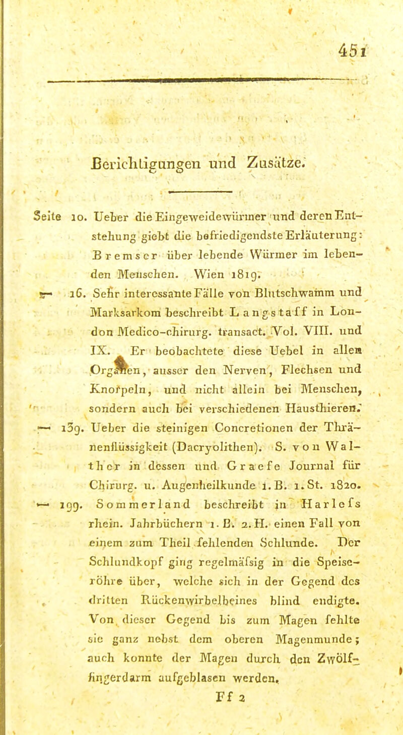 Bericliligungen und Zusätze. Seite 10. Ueber die Eingeweidewürmer'iind deren Ent- stehung giebt die bafriedigendsteErläuterung: Bremser über lebende Würmer im leben- den Menschen. Wien i8ig. s- a6. Sefir interessante Fälle von Blutschwamm und Marlcsarkom beschreibt Langstaff in Lon- don Medico-chirurg. transact. Vol. VIII. und IX. Er beobachtete diese Uebel in allea .Orgien, ausser den Nerven, Flechsen und Knorpeln, und nicht allein bei Menschen, sondern auch bei verschiedenen Hausthieren. i5cj. Ueber die steinigen Concretionen der Tlirä— nenflüssigkeit (Dacryolithen). S. von Wal- ther in dessen und- Gra'efe Journal für Chirurg, u. Augenheilkunde i.B. i.St. 1820. •— 199. Sommerland beschreibt in Harle fs rhein. Jahrbüchern i.B. 2.H. einen Fall von einem zum Theil fehlenden Schlünde. Der Schlundkopf ging regelmäfsig in die Speise- röhre über, welche sich in der Gegend des dritten Rückenwirbelbeines blind endigte. Von. dieser Gegend bis zum Magen fehlte sie ganz nebst dem oberen Magenmunde; auch konnte der Magen durch den Zwölf- fingerdarm aufgeblasen werden. Ff 2