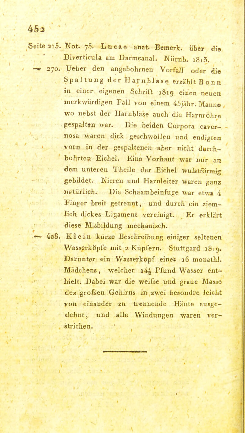 Seite 2i5. Not. 75. Lucae anat. Bemerk, über die Diverticula am DarmGanal, Niirnb. i8i5. 270. Ueber den angcbohrnen Vorfa/J oder die Spaltung der Harnblase erzählt Bonn in einer eigenen Schrift 1819 einen neuen merkwürdigen Fall von einem 45jkhr. Manne wo liebst der Harnblase auch die Harnröhre gespalten war. Die beiden Corpora cavcr— - nosa waren dick geschwollen und endigten vorn in der gespaltenen aber nicht durch- fcohrten Eichel. Eine Vorhaut ivar nur an dem unleren Theile der Eichel wuJstförmij gebildet. Nieren und Harnleiter waren ganz natürlich. Die Schaambeinfuge war etwa 4 Finder breit getrennt, und durch ein ziem- lich dickes Ligament vereinigt. Er erklärt diese Misbildung mechanisch. ~ 4o8. Klein kürze Beschreibung einiger seltenen Wasserköpfe mit a Kupfern. Stuttgard ißiy. Darunter ein Wasserkopf eines 16 monathl. Mädchens, welcher i4^ Pfund Wasser ent- hielt. Dabei war die weifse und graue Masse des grofsen Gehirns in zwei besondre leicht von einander zu trennende Häute ausge- dehnt, und alle Windungen waren ver- strichen. \