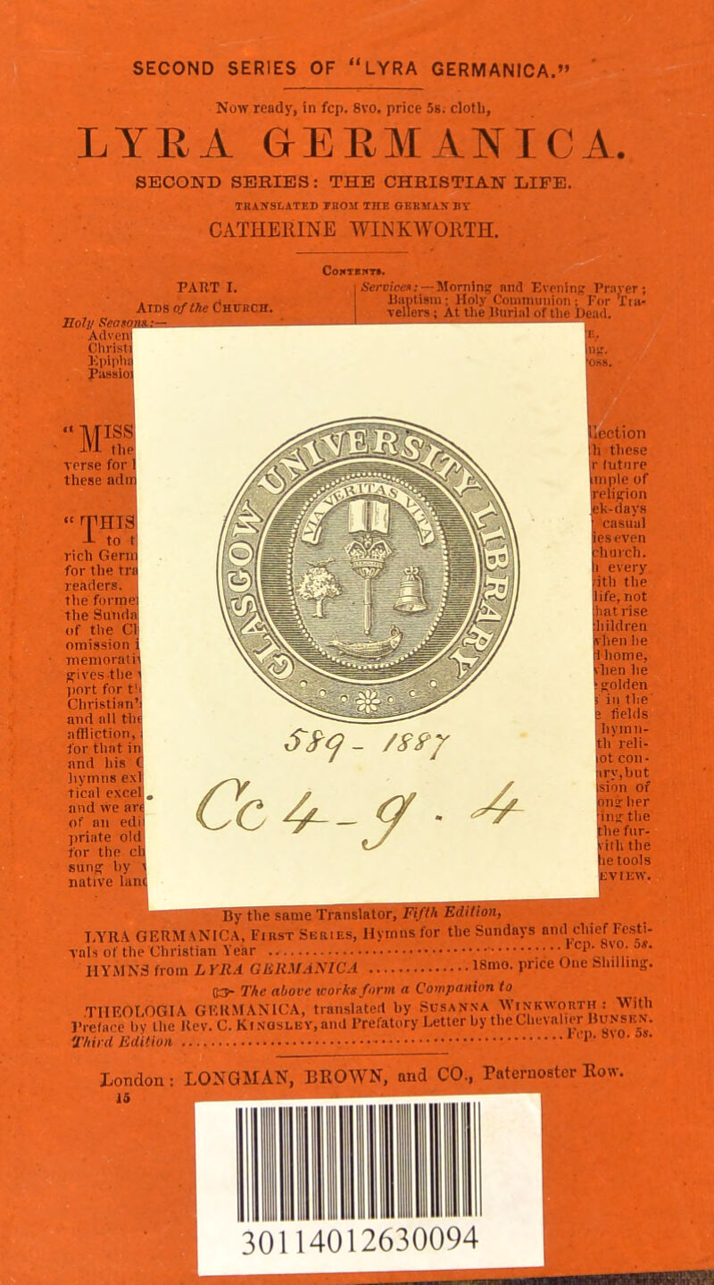 SECOND SERIES OF LYRA GERMANICA. ' Now ready, in fcp. 8vo. price 58. cloth, LYRA &EB,MANICA. SECOND SERIES: THE CHBISTIAW LIFE. TKANStATJiD TliOJI THE GERMAN BY CATHERINE WINKWORTH. Soly Season Advcnl Christi Kpiplia PART I Aids ofttic Cnv CoNTBIfT*. &n)?ces; —Morning nnd Evening Praver; liaptisni: Holy Conmuniion ; For 'rra- Yellers ; At llie liuriMl of tlie jDead. in;.'. ■OSS. nss: the; verse for 1 these adnj  rpHia^ -L to t rich Genr for the tn readers, the forme ilie Sunda of the CI omission niemorati jfivesthe l)ort for t Christian and nil th iiflliction, lor that ir and his Jiynins ex tical excel] and we ar of an ed j)riate ol for the sunff by native la 1 lection Ih these r lutiire tniple of religion ek-day.s •■ casual ieseven church. Ii every ;ith the life, not iliatrise ;liildren fy hen he rl home, vhen he > (folden 5 in the E fields hymn- th reli- lot con- ;iry,but Ision of onj her •in^ the the fur- viih the he tools ^VIEW. §atiieTFaiislRTor,^7^)V)!B!RBR!^^^^^ I.YRA GERM ANICA, First Series, Hymns for the Sundays and chief Festi- vals of the Christian Year ' '^;r.,,'. HYMNS from h YRA GJillMANICA 18mo. price One Shilling. (OK The above works form a Companion to .THEOLOGIA GRRMANICA, translated by Susan.na Winkn^^^^^ Preface bv the Rev. C. Ki.vasLEY, and Prefatory Letter by the Chevalier Bunskn. a-hird Edition Kp.8\o.o6. London : LONGMAN, BKOWN, and CO., Paternoster Row. i5 4012630094