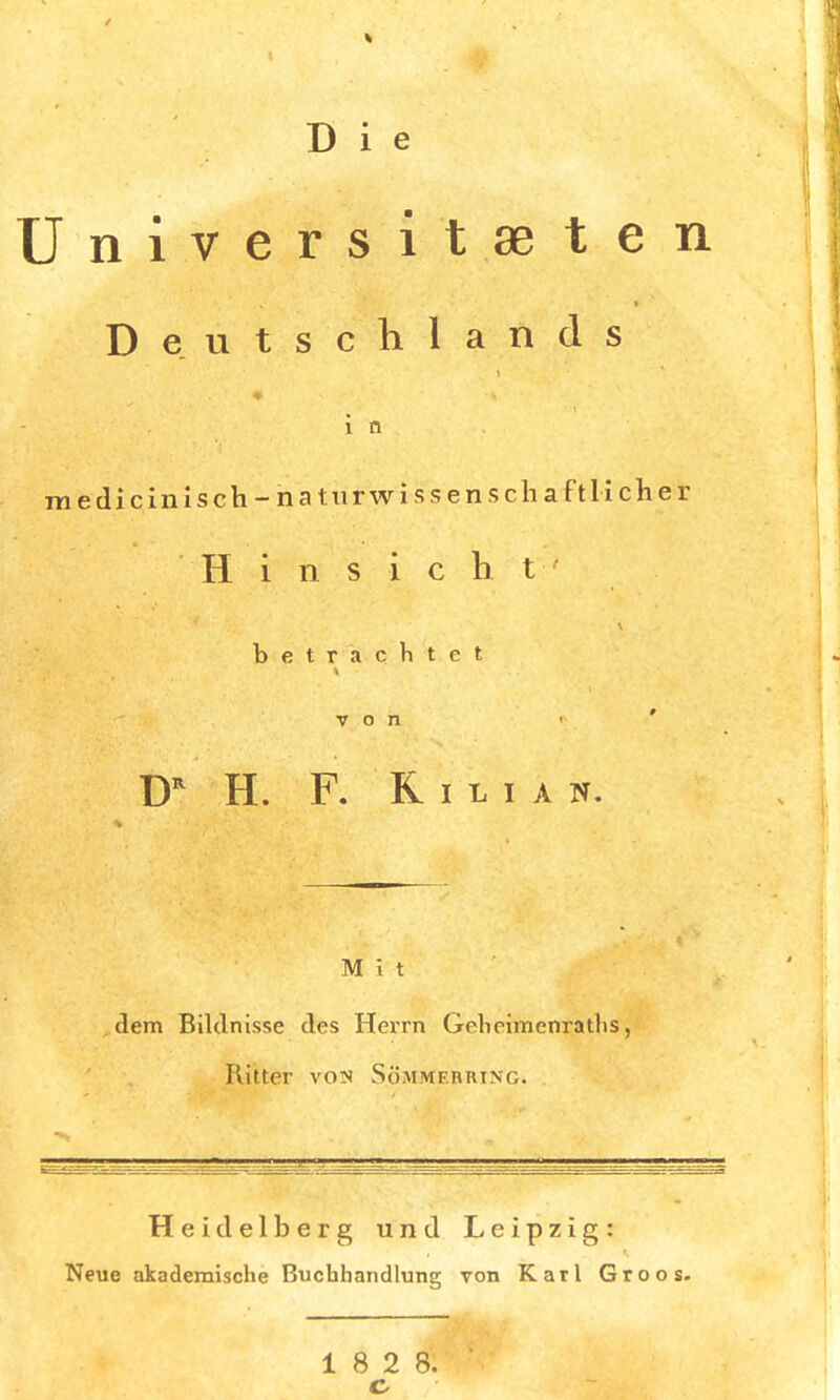 D i e Jniversit.aeten Deutschlands i n ra edicinisch-naturwissenschaftlicher Hinsicht betrachtet von i * DR H. F. Kilian. M \ t dem Bildnisse des Herrn Geticimenraths, Kitter vois Sömmermng. Heidelberg und Leipzig: Neue akademische Buchhandlung von Karl Groos.