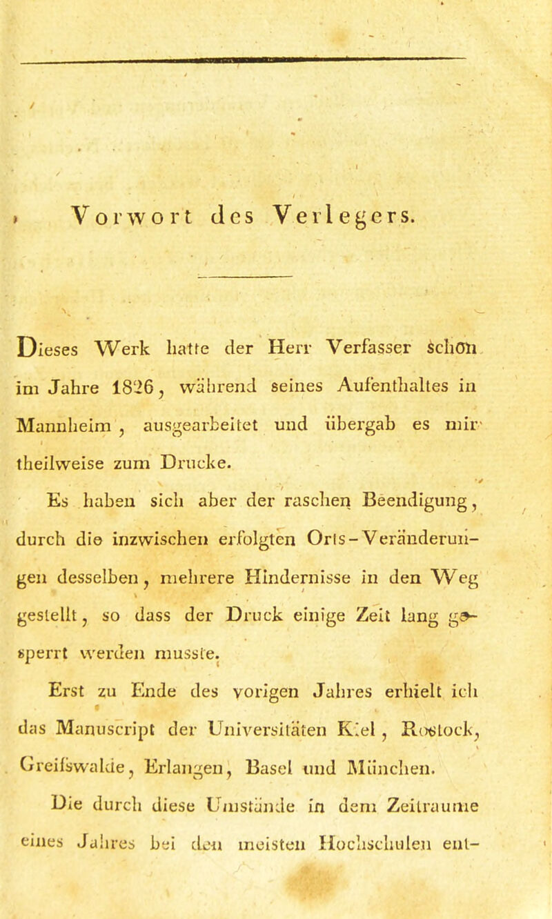 t Vorwort des Verlegers. Dieses Werk hatte der Herr Verfasser schon im Jahre 1826, während seines Aufenthaltes in Mannheim , ausgearbeitet und übergah es mir theilvveise zum Drucke. Es haben sich aber der raschen Beendigung, durch die inzwischen erfolgten Orls-Veränderun- gen desselben, mehrere Hindernisse in den Weg gestellt, so dass der Druck einige Zeit lang ge- sperrt werden mussfe. Erst zu Ende des vorigen Jahres erhielt ich das Manuscript der Universitäten Kiel, RosLock, Greifswakie, Erlangen, Basel und München. Die durch diese Umstände in dem Zeiträume eines Jahres bei den meisten Hochschulen ent-