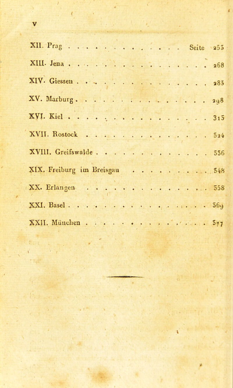 > V X11 PraS Seile a55 XIU. Jena a68 XIV- Glessen . . . a85 XV. Marburg 2y8 XVI. Kiel 3,5 XVII. Rostock 5a4 XVIII. Greifswalde 556 XIX. Freiburg im Breisgau 548 XX. Erlangen 558 XXI. Basel . . 569 XXII. München ' ... 577 1