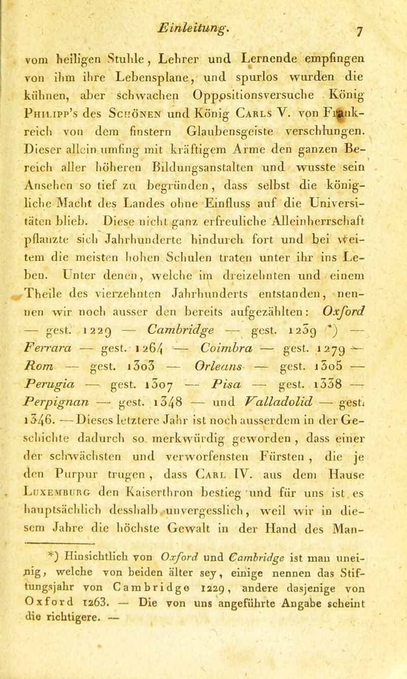 vom heiligen Stuhle, Lehrer und Lernende empfingen von ihm ihre Lebensplane, und spurlos wurden die kühnen, aber schwachen Opppsitionsversuche König Philipp's des Schönen und König Carls V. von Fi^nk- reich von dem finstern Glaubensgeiste verschlungen. Dieser allein umfing mit kräftigem Arme den ganzen Be- reich aller höheren Bildungsanstalten und wusste sein Ansehen so tief zu begründen, dass selbst die könig- liche Macht des Landes ohne Einfluss auf die Universi- täten blieb. Diese nicht ganz erfreuliche Alleinherrschaft pflanzte sich Jahrhunderte hindurch fort und bei vvei- tem die meisten hohen Schulen traten unter ihr ins Le- ben. Unter denen, welche im dreizehnten und einem . Theile des vierzehnten Jahrhunderts entstanden, nen- nen wir noch ausser den bereits aufgezählten: Oxford — gest. 1229 — Cambridge — gest. i25g *) — Fe?rara — gest. 1264 — Coimbra — gest. 1279^- Rom — gest. i3o3 — Orleans — gest. i5o5 — Perugia — gest. xöoj — Pisa — gest. i338 — Perpignan — gest. 1348 — und Valladolid —• gesti 1346. -—Dieses letztere Jahr ist noch ausserdem in der Ge- schichte dadurch so merkwürdig geworden , dass einer der schwächsten und verworfensten Fürsten , die je den Purpur trugen , dass Carl IV. aus dem Hause Luxemburg den Kaiserthron bestieg und für uns ist es hauptsächlich desshalb unvergesslich, wrcil wir in die- sem Jahre die höchste Gewalt in der Hand des Man- *) Hinsichtlich von Oxford und Cambridge ist man unei- nig, welche von beiden älter sey, einige nennen das Stif- tungsjahr von Cambridge 1329, andere dasjenige von Oxford 1263. — Die von uns angeführte Angabe scheint die richtigere. —