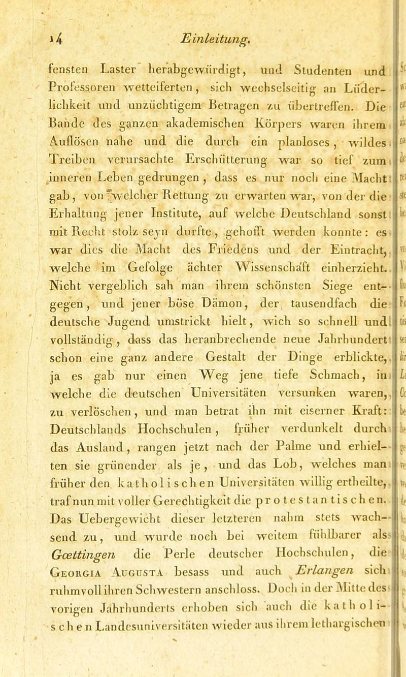 fensten Laster herabgewürdigt, und Studenten und Professoren wetteiferten, sich wechselseitig an Lieder- lichkeit und unzüchtigem Betragen zu übertreffen. Die Bande des ganzen akademischen Körpers waren ihrem Auflösen nahe und die durch ein planloses, wildes. Treiben verursachte Erschütterung war so tief zum inneren Leben gedrungen, dass es nur noch eine Macht: gab, von ^welcher Rettung zu erwarten war, von der die Erhaltung jener Institute, auf welche Deutschland sonst: mit Recht stolz sejn durfte, gehofft werden konnte: es war dies die Macht des Friedens und der Eintracht, welche im Gefolge ächter Wissenschaft einherzieht.. Nicht vergeblich sah man ihrem schönsten Siege ent- gegen, und jener böse Dämon, der tausendfach die deutsche Jugend umstrickt hielt, Avich so schnell und: vollständig , dass das heranbrechende neue Jahrhundert' schon eine ganz andere Gestalt der Dinge erblickte, ja es gab nur einen Weg jene tiefe Schmach, in welche die deutschen Universitäten versunken waren,, zu verlöschen, und man betrat ihn mit eiserner Kraft Deutschlands Hochschulen , früher verdunkelt durch das Ausland, rangen jetzt nach der Palme und erhiel- ten sie grünender als je, und das Lob, welches man früher den katholischen Universitäten willig ertheilte, traf nun mit voller Gerechtigkeit die protestantischen Das Uebergewicht dieser letzteren nahm stets wach- send zu, und wurde noch bei weitem fühlbarer alsi Gcettingen die Perle deutscher Hochschulen, die Georgia Augusta besass und auch Erlangen sich ruhmvoll ihren Schwestern anschloss. Doch in der Mitte des- vorigen Jahrhunderts erhoben sich auch die katholi- schen Landesuniversitäten wieder aus ihrem lethargischen