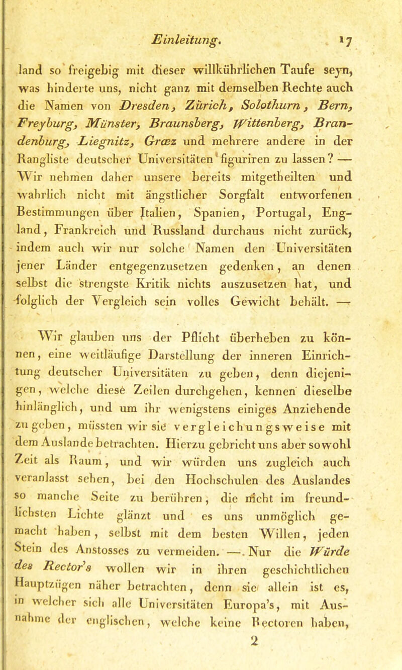 land so freigebig mit dieser willkührlichen Taufe seyn, was hinderte uns, nicht ganz mit demselben Rechte auch die Namen von Dresden, Zürich, Solothurn , Bern, Freyburg, Münster, Braunsberg, Wittenberg, Bran- denburg, Liegnitz, Graz und mehrere andere in der Rangliste deutscher Universitäten' figuriren zulassen? — Wir nehmen daher unsere bereits mitgetheilten und wahrlich nicht mit ängstlicher Sorgfalt entworfenen Bestimmungen über ftalien, Spanien, Portugal, Eng- land , Frankreich und Russland durchaus nicht zurück, indem aucli wir nur solche Namen den Universitäten jener Länder entgegenzusetzen gedenken, an denen selbst die strengste Kritik nichts auszusetzen hat, und -folglich der Vergleich sein volles Gewicht behält. —r Wir glauben uns der Pflicht überheben zu kön- nen, eine weitläufige Darstellung der inneren Einrich- tung deutscher Universitäten zu geben, denn diejeni- gen, welche diese Zeilen durchgehen, kennen dieselbe hinlänglich, und um ihr wenigstens einiges Anziehende zu geben, miisstcn wir sie v e r g 1 e i chu n g s w e i s e mit dem Auslande betrachten. Hierzu gebricht uns aber sowohl Zeit als Raum, und wir würden uns zugleich auch veranlasst sehen, bei den Hochschulen des Auslandes so manche Seite zu berühren, die nicht im freund- lichsten Lichte glänzt und es uns unmöglich ge- macht haben, selbst mit dem besten Willen, jeden Stein des Anstosses zu vermeiden. —.Nur die Würde des Rectors wollen wir in ihren geschichtlichen Bauptzögen näher betrachten, denn sie allein ist es, in welcher sich alle Universitäten Europa's, mit Aus- nahme der englischen, welche keine Bectoren haben, 2