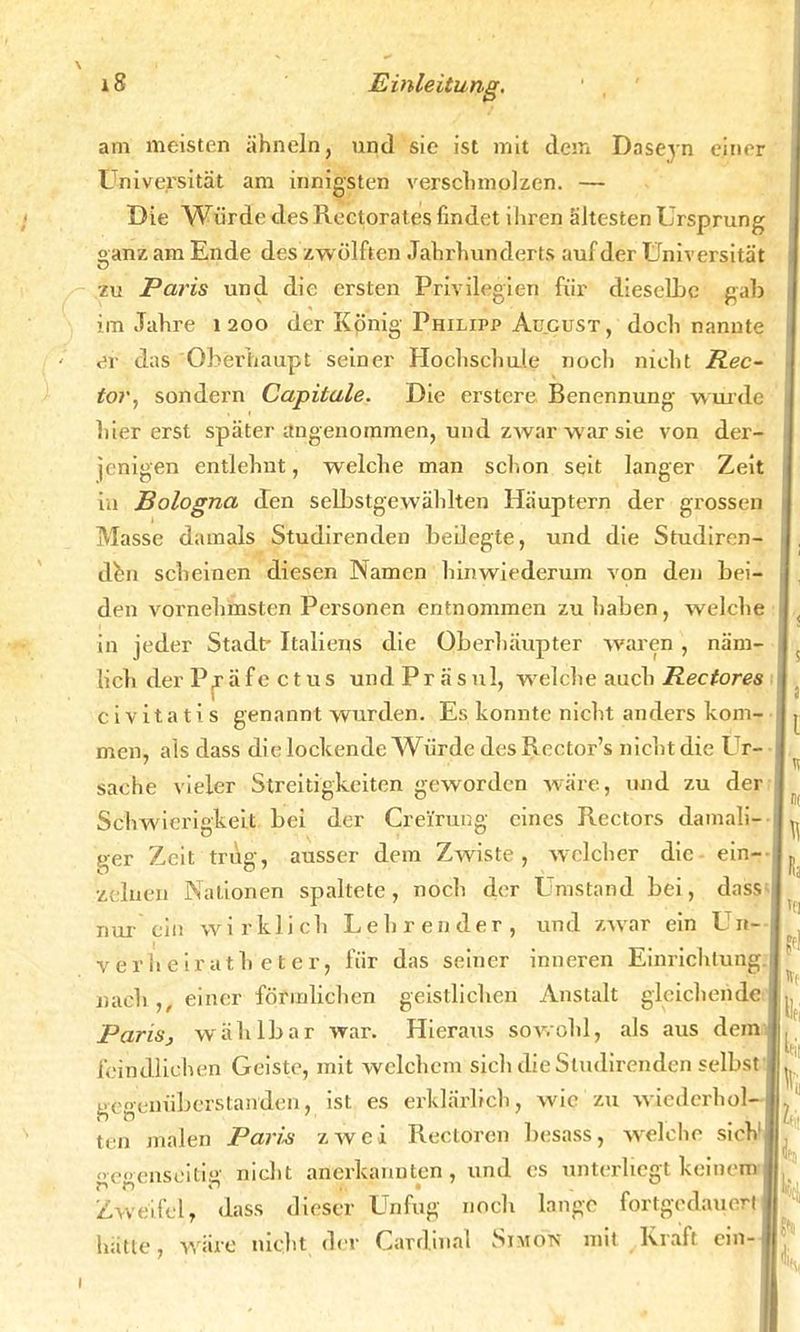 am meisten ähneln, und sie ist mit dem Daseyn einer Universität am innigsten verschmolzen. — Die Würde des Rectorates findet ihren ältesten Ursprung oanz am Ende des zwölften Jahrhunderts auf der Universität zu Paris und die ersten Privilegien für dieselbe gab im Jahre 1200 der König Philipp August , doch nannte «Sr das Oberhaupt seiner Hochschule noch nicht Rec- tor, sondern Capitale. Die erstcre Benennung wurde hier erst später angenommen, und zwar war sie von der- jenigen entlehnt, welche man schon seit langer Zeit in Bologna den selbstgewählten Häuptern der grossen Masse damals Studirenden beilegte, und die Studiren- den scheinen diesen Namen hinwiederum von den bei- den vornehmsten Personen entnommen zuhaben, welche in jeder Stadt Italiens die Oberhäupter waren , näm- lich der Pjäfe ctus undPräsul, welche auch Rectores civitatis genannt wurden. Es konnte nicht anders kom- men, als dass die lockende Würde desRector's nicht die Ur- sache vieler Streitigkeiten geworden wäre, und zu der Schwierigkeit bei der Cre'fruug eines Rectors damali ger Zeit trug, ausser dem Zwiste, welcher die ein- zelnen Nationen spaltete, noch der Umstand bei, dass nur ein wirklich Lehrender, und zwar ein Un verheirath eter, für das seiner inneren Einrichtung nach,, einer förmlichen geistlichen Anstalt gleichende Paris, wählbar war. Hieraus sowohl, als aus dem feindlichen Geiste, mit welchem sich die Studirenden selbst gegenüberstanden, ist es erklärlich, wie zu wiederhol- ten malen Paro zwei Rectoren besass, welche sieh'| gegenseitig nicht anerkannten, und es unterliegt keinem Zweifel, dass dieser Unfug noch lange fortgedauert hätte, wäre nicht der Cardinal Simon mit Kraft ein-