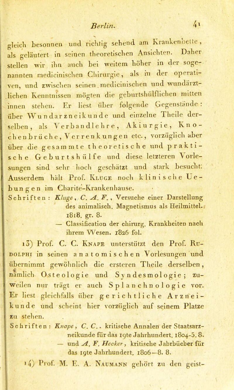 gleich besonnen und richtig sehend am Krankenbette , als geläutert in seinen theoretischen Ansichten. Daher stellen wir ihn auch bei weitem höher in der soge- nannten medicinischen Chirurgie, als in der operati- ven, und zwischen seinen. medicinischen und wundärzt- .liehen Kenntnissen mögten die geburtshülflichen mitten innen stehen. Er liest über folgende Gegenstande : über Wundarzneikunde und einzelne Theile der- selben, als Verbandlehre, Akiurgie, Kno- chen brüche , Ver ren kungen etc., vorzüglich aber über die gesammte theoretische und prakti- sche Geburtshülfe und diese letzteren \orle- sungen sind sehr hoch geschätzt und stark besucht: Ausserdem hält Prof. Kluge noch klinische Ue- bungen im Charite'-Krankenhause. Schriften: Kluge, C.^i.F., Versuche einer Darstellung des animalisch. Magnetismus als Heilmittel. 1818. gr. 8- — Classification der chirurg. Krankheiten nacli ihrem Wesen. 1826 fol. 13) Prof. C. C. Knape unterstützt den Prof. Ru- dolphi in seinen anatomischen Vorlesungen Und übernimmt gewöhnlich die ersteren Theile derselben, nämlich Osteologie und Sy ndesmologie; zu- weilen nur trägt er auch Splanchnologie vor. Er liest gleichfalls über gerichtliche Arznei- kunde und scheint hier vorzüglich auf seinem Platze zu stehen. Schriften: Knape, C.C.. kritische Annalen der Staatsarz- neikunde für das igte Jahrhundert. 1804-5.8. — und ^i. F. Hecker, kritische Jahrbücher für das lote Jahrhundert. 1806— 8. 8. 14) Prof. M. E. A. Naumann gehört zu den geist-