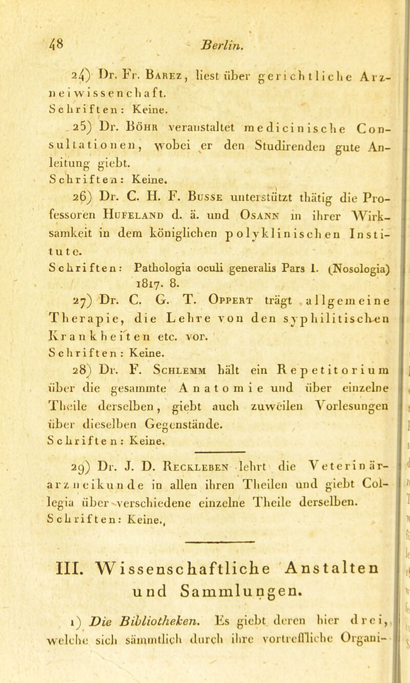 24) Dr. Fr. Barez, liest über gerichtliche Arz- nei w i s s e n c Ii a ft. Schriften: Keine. 25) Dr. Bohr veranstaltet medicinische Con- sullationen, wobei er den Studirendea gute An- leitung giebt. Schriften: Keine. 26) Dr. C. H. F. Busse unterstützt thätig die Pro- fessoren Hufeland d. ä. und Osann in ihrer AVirk- samkeit in dem königlichen polyklinischen Insti- tute. Schriften: Pathologia oculi generalis Pars 1. (Nosologia) 1817. 8. 27) Dr. C. G. T. Opfert trägt allgemeine Therapie, die Lehre von den syphilitischen Krankheiten etc. vor. Schriften : Keine. 28) Dr. F. Schlemm hält ein Repetitorium über die gesammte Anatomie und über einzelne Theile derselben, giebt auch zuweilen Vorlesungen über dieselben Gegenstände. Schriften: Keine. 29) Dr. J. D. Reckleben lehrt die Veterinär- arzneikunde in allen ihren Theilcn und giebt Col- legia über verschiedene einzelne Theile derselben. Schriften: Keine., III. Wissenschaftliche Anstalten und Sammlungen. i) Die Bibliotheken. Es giebt deren hier drei, welche sich sämmtlich durch ihre vortreffliche Organi-