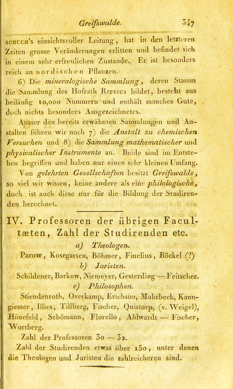 schlch's einsichtsvoller Leitung, hat in den letzteren Zeiten grosse Veränderungen erlitten und befindet sich in einem selir erfreulichen Zustande. Er] ist besonders reich an nordischen Pflanzen. 6) Die mineralogische Sammlung, deren Stamm die Sammlung des Hofrath Ritzius bildet, besteht aus beiläufig 10,000 Nummern und enthält manches Gute, doch nichts besonders Ausgezeichnetes. Ausser den bereits erwähnten Sammlungen und An- stalten führen wir noch 7) die Anstalt zu chemischen Versuchen und 8) die Sammlung mathematischer und physicalischer Instrumente an. Beide sind im Entste- hen begriffen und haben nur einen sehr kleinen Umfang. Von gelehrten Gesellschaften besitzt Greifswalde , so viel wir wissen, keine andere als eine philologische, doch ist auch diese nur für die Bildung der Studiren- den berechnet, IV. Professoren der übrigen Facul- tseten, Zahl der Studirenden etc. aj Theologen. Parow, Kosegarlen, Böhmer, Finelius , Bockel (?) b) Juristen. Schildener, Barkow, Niemeyer, Gesterding — Feitscher. c) Philosophen. Stiendenroth, Overkamp, Erichson, Muhrbeck, Kann- giesser, Illies, Tillberg, Fischer, Quistorp, (v. Weigel), Hiinefeld, Schümann, Florello, Ahlwardt — Fischer, Wortbcrg. Zahl der Professoren 3o—32. Zahl der Studirenden etwas über i5o, unter denen die Theologen und Juristen die zahlreicheren sind.