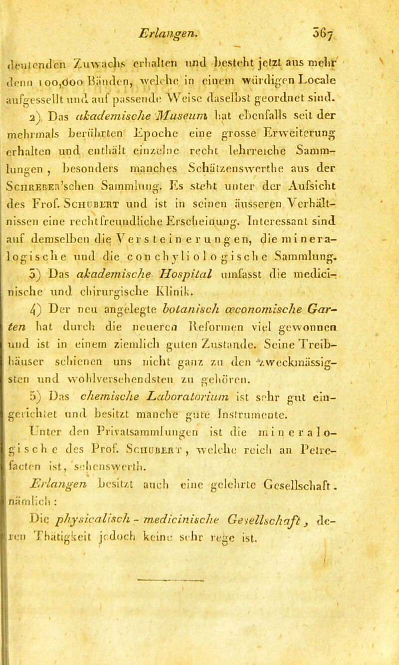 deutenden Zuwachs erhalten und besteht jetzt aus melir denn 1 oo,öoo Bänden, welche in einem würdigen Locale aufgcssellt und auf passende Weise daselhst geordnet sind. 2). Das akademische Museum hat ebenfalls seit der mehrmals berührten Epoche eine grosse Erweiterung erhalten und enthalt einzelne recht lehrreiche Samm- lungen , besonders manches Schätzenswcrthe aus der ScnitEßEn'schen Sammlung. Es steht unter der Aufsicht des Frof. Schübüht und ist in seinen äusseren Verhält- nissen eine rechtfreundliche Erscheinung. Interessant sind auf demselben die V er s t e i n e r u n g en, die minera- logische und die c o n ch y Ii o 1 o g i sch e Sammlung. 5) Das akademische Hospital umlasst die medici- nische und chirurgische Klinik. 4) Der neu angelegte botanisch oeconomische Gar- ten hat durch die neuerem Reformen viel gewonnen und ist in einem ziemlich guten Zustande. Seine Treib- häuser seidenen uns nicht ganz zu den zweckmässig- sten und wohlversehendsten zu gehören. 5) Das chemische Laboratorium ist srdir gut ein— gerichtet und besitzt manche gute Instrumente. Unter den Privalsammlungen ist die mineralo- gische des Prof. Schubeht , w elche reich an Petre- facten ist, sehenswerili. Erlangen besitzt auch eine gelehrte Gesellschaft, nämlich : Die physicalisch - medizinische Gesellschaft , de- ren Thätigkeit jrdoch keine sehr rege ist.