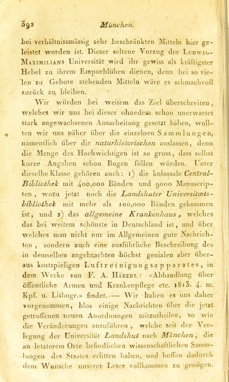 bei verhältnissniässig sehr beschränkten Mitteln hier ge- leistet worden ist. Dieser seltene Vorzug der Lüdvjg- Maximiliäns Universität -wird ihr gewiss als kräftigster Hebel zu ihrem Eraporblühen dienen, denn bei so vie- len zu Gebote stehenden Mitteln wäre es schmachvoll zurück zu bleiben. Wir würden bei weitem das Ziel überschreiten , welches wir uns bei dieser ohnedem schon unerwartet stark angewachsenen Ausarbeitung gesetzt haben, woll- ten wir uns näher über die einzelnen Sammlungen, namentlich über die naturhislorischen auslassen, denn die Menge des Hochwichtigen ist so gross, dass selbst kurze Angaben schon Bogen füllen würden. Unter dieselbe Klasse gehören auch: 1) die kolossale Cen'tral- ßibliothek mit 4°o,ooo Bänden und 9000 Manuscrip- ten , wozu jetzt noch die Landshuter Universitcets- bibliothek mit mehr als 100,000 Bänden gekommen ist, und 2) das allgemeine Krankenhaus , welches das bei weitem schönste in Deutschland ist, und über welches man nicht nur im Allgemeinen gute Nachrich- ten , sondern au.ch eine ausführliche Beschreibung des in demselben angebrachten höchst genialen aber über- aus kostspieligen Luf t v e i nigun g sa p p a r a t es , in dem Werke von F. A. Häberl : «Abhandlung über öffentliche Armen und Krankenpflege etc. l8i3. 4- Kpf. u. Litho.gr.» findet.-— Wir haben es uns daher vorgenommen, blos einige Nachrichten über die jeizt getroffenen neuen Anordnungen mitznlheilcn, so wie die Veränderungen anzuführen , welche seit der Ver- legung der Universität Landsluit nach München, die an letzterem Orte befindlichen wissenschaftlichen Samm- lungen des Staates erlitten haben, und hoffen dadurch dem Wunsche unserer Leser vollkommen zu genügen.