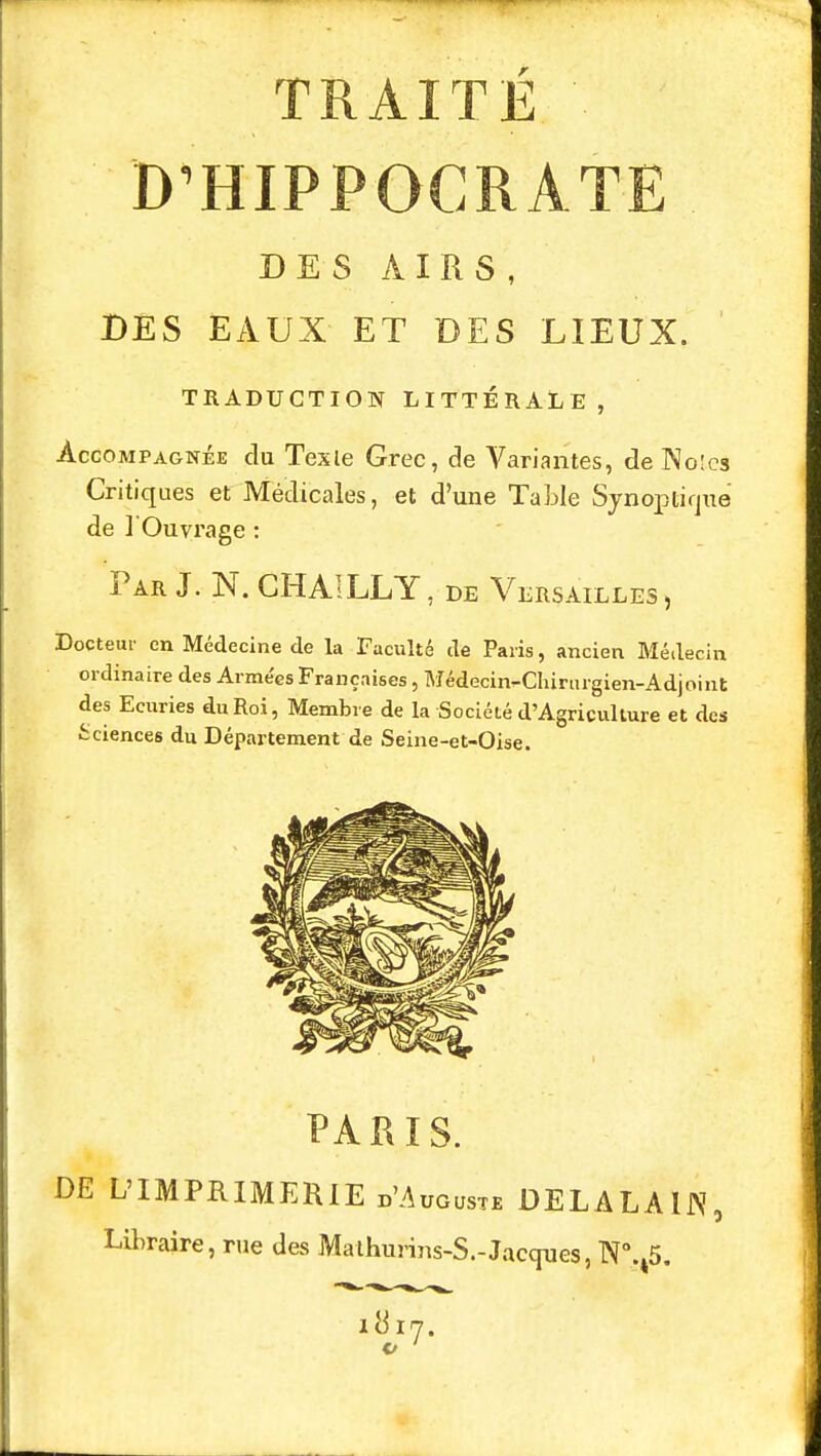 D'HIPPOCRATE DES AIRS, DES EAUX ET DES LIEUX. TRADUCTION LITTÉRALE , Accompagnée du Texte Grec, de Variantes, de Noies Critiques et Médicales, et d'une Tablé Synoptique de l'Ouvrage : Par J. N. CHAILLY, de Versailles, Docteur en Médecine de la Faculté de Paris, ancien Médecin ordinaire des Arme'es Françaises, Médecin-Chirurgien-Adjoint des Ecuries du Roi, Membre de la Société d'Agriculture et des Sciences du Département de Seine-et-Oise. PARIS. DE L'IMPRIMERIE d'Auguste DELALA1N, Libraire, rue des Mathurius-S.-Jacques, N°.45. 1817.