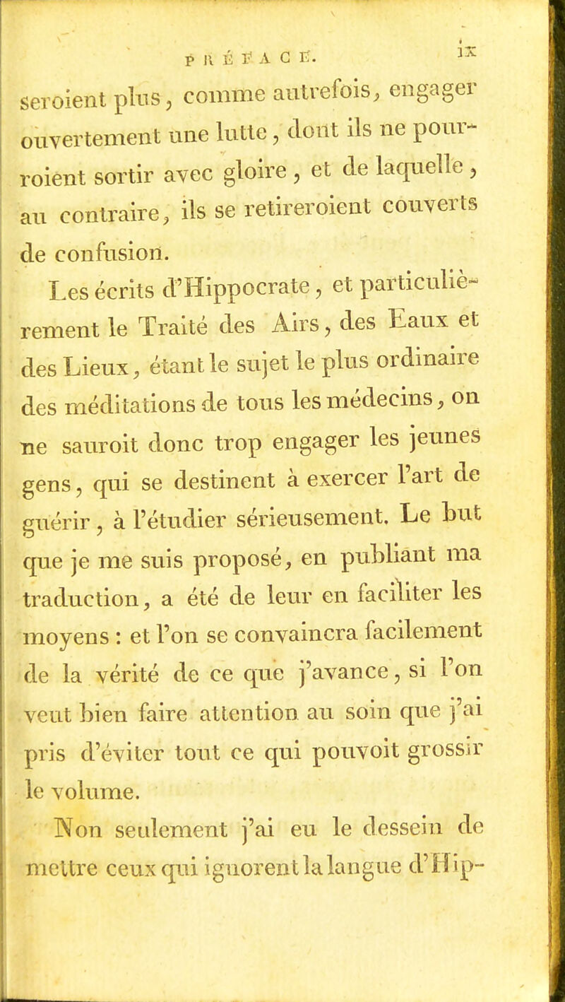 Seraient plus, comme autrefois, engager ouvertement une lutte, dont ils ne pour* roient sortir avec gloire , et cle laquelle , au contraire, ils se retireroient couverts de confusion. Les écrits d'Hippocrate, et particuliè- rement le Traité des Airs, des Eaux et des Lieux, étant le sujet le plus ordinaire des méditations de tous les médecins, on ne sauroit donc trop engager les jeunes gens, qui se destinent à exercer l'art de guérir, à l'étudier sérieusement. Le but que je me suis proposé, en publiant ma traduction, a été de leur en faciliter les moyens : et l'on se convaincra facilement de la vérité de ce que j'avance, si l'on veut bien faire attention au soin que j ai pris d'éviter tout ce qui pouvoit grossir le volume. Non seulement j'ai eu le dessein de mettre ceux qui ignorent la langue d'Hip-