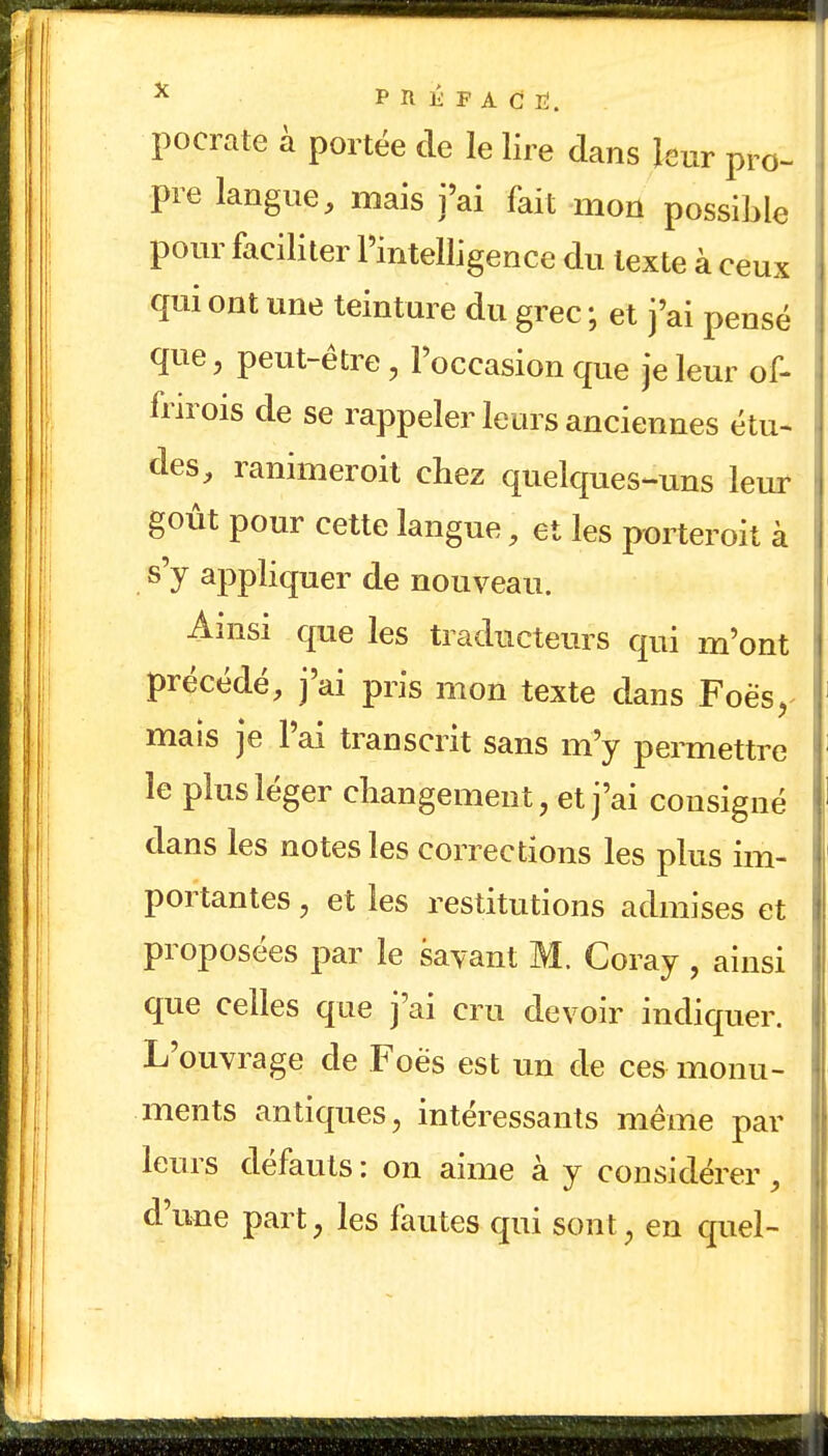 X FRÉFACIÏ. pocrate à portée de le lire dans leur pro- . pre langue, mais j'ai fait mon possible pour faciliter l'intelligence du texte à ceux qui ont une teinture du grec ; et j'ai pensé que, peut-être, l'occasion que je leur of- frirois de se rappeler leurs anciennes étu- des, ranimer oit chez quelques-uns leur goût pour cette langue, et les porterait à 1 s'y appliquer de nouveau. Ainsi que les traducteurs qui m'ont précédé, j'ai pris mon texte dans Foësy mais je l'ai transcrit sans m'y permettre I le plus léger changement, et j'ai consigné dans les notes les corrections les plus im- portantes , et les restitutions admises et proposées par le savant M. Coray , ainsi que celles que j'ai cru devoir indiquer. L'ouvrage de Foës est un de ces monu- ments antiques, intéressants même par leurs défauts : on aime à y considérer, d'une part, les fautes qui sont , en quel-