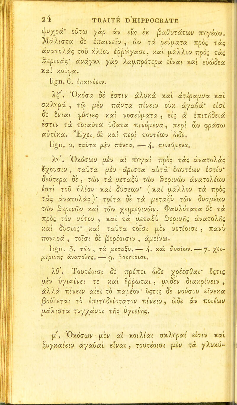 oï>xu> yàp xv eïvj ex fizQvzctrw tcnyim. Ma/tara èk ènxivsïv , 6>v xx j>evpa,xa. rroog ràç xvxxoAxç roù r/Aiou èpp&yaai, >caî pi</-À/ov Ttpoç ràç Septvdq- dvoçyy:o yàp lxy.i:péx£px ehoci v.x[ evûdex lign. 6. ènv.ivêsiv. /£. Oxo'aa #e ecttiv xXwità xaî xxépxy.vx xaî crxÀvpa , tw piÈv Travra rcivsiv ovx xyxBx' elai ds zvixi yvaieç xat voffeup-ara, èîç a eTTtT^îeiûé £(7Ttv xoc xoixvxx viïxxx izivôy.eya-) TïEpî wv (jfpasw lign.. 2. raûra f^gv îravra. — 4. îrivEÛp.eva. Xv/. 'Oko'ctwv piv ai TOyat Trpàç ràç àvafoAàç tyovaiv, raura piv xpiaxx xiixx IcoutÉcov iaxiv' devxepx èè , x&v xx. p.£Ta£ù xûiv S'eptvwy àvaTo/ewv èaxl xov r.lioxi xat âua^wv* (xaî piaX/ov Ta 7rpôç rà<5 (zvaToXaç)' rptra $È xx jj.exxE\> rwv iïvGpétàv twv S'sptvwv xat twv ^ei^eptvwv. $auXo'-«Ta o£ rà 7Tpoç tov vo'tov , xxl xx pi£Ta£ù ^Epty^ç xvxxolfjq v.x\ iSuaioç' xaî raùra xoïat piv voTtotat , 7ravù Troyvpâ , rotat $è jSopéotatv , cëp.eivw. lign. 5. t&>v , rà p.£rai;ù.— 4- xat <?u<T(wv. —— 7. pepivrtç àvaro^ç. — q. popr/ioiai. 16'. Tovxéoiai dè 7Tpe7i£t w^£ yjpétoQai' OÇXlÇ, ptèv ùytatvet T£ xat ëppooTat 5 pv.^èv dtaxpi'veiv , âAXà rdvetv xhl xb tzx[Àov' oçtiç $£ vouacu d'vsx.a |Sou)eTat TO £7riTY.$£lQTaTOV 7UVEtV, (<J^£ «V TCOlEtoV jj-dliaxa zvyyâvoi xrjç vyieir\<;. p.'. 'Oxo'acriv f/.èv aî xotXiai cwXrpai eîaiv xac £uyxai£tv àyxBai ehxi, Tou^Éotat pièv Ta yXuxû-