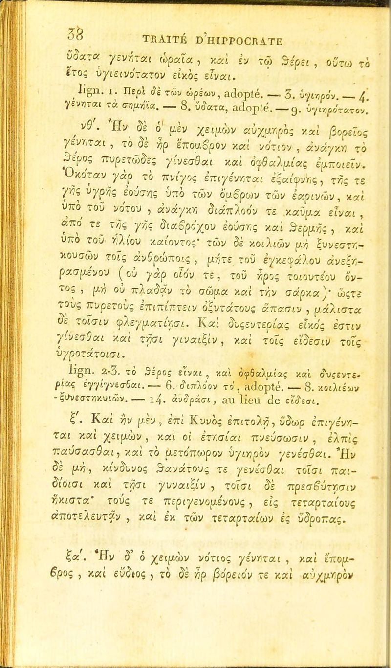 voccra yzvrùai tcpcâa , y.ccl h z& MpSt , ovzo) zb erog vyuivozazov eUbç dvtxi. ( lign. i. Uspl twv ùpêuv, adopté. — 5. foinpov — / ysmt rà tnpgm. — 8. adopté. —9. tyi^r*™. , v0'- o' pèv XelfAàv aùx^pà; xai jBopetoç ySMZOCL , TO & >7p ETTOfjlg'pOy XOl VOTJOV , aV^VKW TO Sépoq mpsr&às yivtaBai iwi ô^a/fw'aç êpiTroiâ*, Oxo'yav y^p ^ xh 7rvr/oç êmy&wcat %ctl<pkç, twç ts uypÀç éoug>]£ imo twv ô'pgpwy twv êxpivûv, xat wrp toù votou , àvdyxn dtdfaMv zt .xaûpta etvoci, i>7to toù r'Aiou xaiovrog' Twy Je /.oiAjwv hivzaxr.- xouawv rotç ày£pw7rotç , fxrçre toù èyy.eQdclov dvzir.- paa^évov (où yàp o?tfy Té, toù r,po- zoiovzéov ov- ?oç , où Ti^a&xy tô orfi^a xat r/?y ffcÉpjcaV iSçrë TOUÇ TTUpSToÙç ètiïKfazSlV O'VZtXZOVÇ CCKOCGIV , pctAlGZCC ôè Toîaty foefpocxOçai. Kat' àuçevxepfe etxéç èaziv yivëaQou ■Kai zpi yrjoufyv, xaî toÏç eifècrifl toîç û^/poraTO£a«. ( ^gn- 2_3. to Sî/joç slvat , xat oyQcôlfuaç xat ôWvTe- ftaç èyyiyvtrfcti.— 6. JinMov to , adopté. — 8. xoâtéwv -^vêo-Twutwv.— i4, àvSpxcn, au lieu de etcTeo-i. £. Kat rçy piy, è7Tt Kuyo; inizoly, ù'&op èiuyêw- Ttxi xaî %eifj.wv, xat ot izr.aîcu izvevaoiaiv , IAttiç T.avactaôai-, xcà zb p.ST07r«poy ôyojpôv ye-jéaBcr.i. *Ev ôs fx>7, xt'y^uyoç £rayaT0uç re yevéaQxi zoiai rça-t- &'o'tat xat r^at ywafiuv , toi<7£ £è 7rpîO-6uTW£i/ ^X£ara touç re 7ïcptyevopLevovç, eîç rerapraiouç «7roTeAeuTâv , xai èx twv rerapTat'wy eç 5jpo7ras. ^a'. *ITy 6 %££fjt.wy vo'noç yévmai , xat IrrofJt- ^poç , xat eu^toç ? to j^p pôpeiov te xat av^prpôv