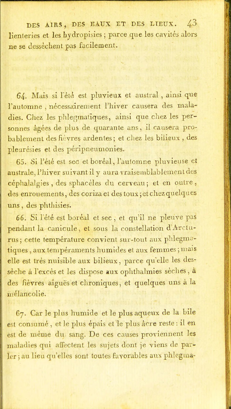 lienteries et les hydropisies ; parce .que les cavités alors ne se dessèchent pas facilement. 64- Mais si l'été est pluvieux et austral , ainsi que l'automne , nécessairement l'hiver causera des mala- dies. Chez les phlefjmatîques, ainsi que chez les per- sonnes âgées de plus de quarante ans, il causera pro- bablement des fièvres ardentes; et chez les bilieux , des pleurésies et des péripneumonies. 65. Si l'été est sec et boréal, l'aufomne pluvieuse et australe, l'hiver suivant il y aura vraisemblablement des céphalalgies, des sphacèles du cerveau; et en outre, des enrouements, des corizaet des toux; et chez quelques uns, des phthisies. 66. Si l'été est boréal et sec , et qu'il ne pleuve pas pendant la canicule, et sous la constellation d'Arctu- rus; cette température convient sur-tout aux phlegma- tiques , aux tempéraments humides et aux femmes ; niais elle est très nuisible aux bilieux, parce quelle les des- sèche à l'excès et les dispose aux ophthalmies sèches, à des fièvres aiguës et chroniques, et quelques uns à la mélancolie. 67. Car le plus humide et le plus aqueux de la bile est consumé , et le plus épais et le plus acre reste : il en est de même du sang. De ces causes proviennent les maladies qui affectent les sujets dont je viens de par- ler ; au lieu qu'elles sont toutes favorables aux phlegma-