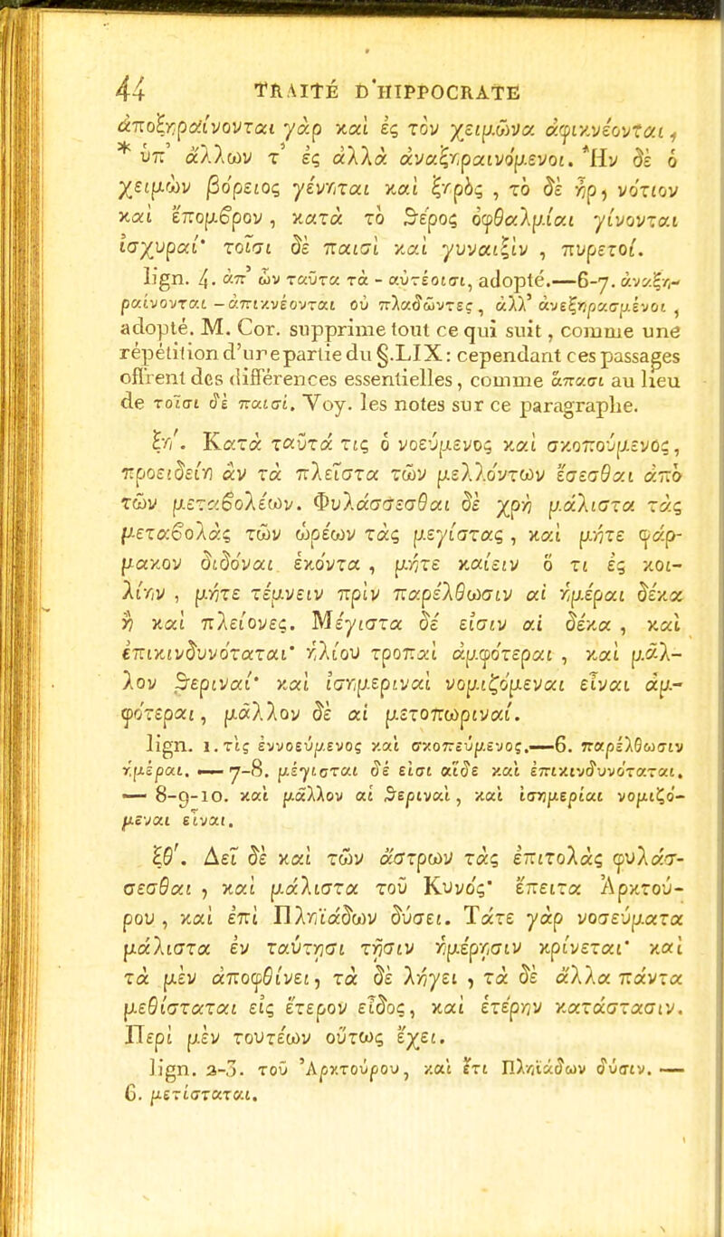 ânohr.poiivovzoci yàp xoù êç zov yzip.àvv. damvéovtat, * m à'AAcov z iç àXÀà àva^paivo'p.evot. *Hv <3s o /£«p.wv jSopsjoç yévmai xai Zrpbç , to & xip, vo'tjov xaî exrop.é'pov, xarà ro 5£poç ocpSaAp.iat yîvovzai layypai' zoïn àk naici xat yvvailiv , 7n>pero^. lign. 4- à.if tbv TaÛTa ra - ayréotcri, adopté.—6-7. àv«ÇVj- puivovTc.L- àmy.véovrai où Tr^atîwvTEç, àJli àve^itpaa^êvot ( adopté. M. Cor. supprime tout ce qui suit, comme une répétition d'urepartie du §.LIX: cependant ces passages offrent des différences essentielles, comme cntcia au heu de Toïtrt 3k 7rato-i. Yoy. les notes sur ce paragraphe. W. TLazà. zcvzâ ziç ô voevpisvoç xa.i axo7:crjp.£Vôç, •npoEidefa âv zà nleiozoc zûv p.£À?.o'yTWv 'éataOxt àrCo z&v nezc'.êolétàv. $u).aa,c7£cr#ai de yjfh pdliaza zàç, y-ezccoolàç, zù>v wp£wv zàç \kzyiazaq , xai p/^T£ çâp- paxov àtdovou Ixovra , pfte xai'stv 0 zi iq xot- /tV,v , p.>7T£ zétj.veiv Tiplv 7Tap£/0coffiv ai r.pÂpai fo'xa )? xaî 7T/£i'oveç. MéyiGZtx §é Eiaiv ai iïéxa , xai èTtixtvdvvézazai' y.Kqv rpoTrai ap.<po'repat , xaî p.âA- /ov $repiva(' xoù iffvjp-epjvaï vop.tÇop.£va£ £tvat aa- çoYepai, puxAAov ai p.£T07rwptvat. lign. î.rtç evvosûji/.Evoç y.aî cxoTrcûp.tvoç.—-6. îrajonQuajv r.pèpai, —7-8. iïè eiat aide y.a.1 èm'Arjâvvôxazoci, — 8-9-10. xai pâMov ai S'epivai, xaî icrrijiepiai vofuÇo- ^ievat eivai. £0'. À£Î #£ xaî twv acrzptùV zàç ETtizo'Xàç <pVÂâV- CEaôat , xat p-aXtara toù Kvvo'ç' £7ï£iTa /\pxroû- pou , xaî £7rt nXvjïa^wv ô^ûaEi. Tccze yàp vo<j£Ûy.<xza pdliGza Èv zaûzr](ji zrjdiv r^ép'naiv xpivezai' xaî zà p.iv arroçôi'vet, zà dk IriyEi , zà dè aAAa 71 a'v-a pi£0i(7Tû:Ta£ £tç ÉT£pov £?&»?, xai izÉp'ov Y.xzdcGzaaiv. ITept p£V toutewv oû'twç e^ej. lign. 3-3. toO 'Apr.rovpov, y.ai tri IlX/iiàiîwv c?uertv. — G- p.S7L(JTaZ(/.L.