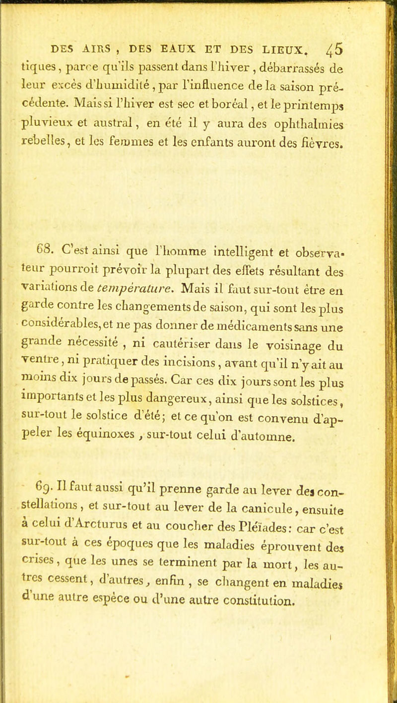 tiques, parce qu'ils passent dans l'hiver , débarrassés de leur excès d'humidité , par l'influence de la saison pré- cédente. Mais si l'hiver est sec et boréal, et le printemps pluvieux et austral, en été il y aura des ophthalmies rebelles, et les femmes et les enfants auront des fièvres. 68. C'est ainsi que l'homme intelligent et observa- teur pourroit prévoir la plupart des effets résultant des variations de température. Mais il faut sur-tout être en garde contre les changements de saison, qui sont les plus considérables, et ne pas donner de médicaments sans une grande nécessité , ni cautériser dans le voisinage du ventre, ni pratiquer des incisions, avant qu'il n'y ait au moins dix jours de passés. Car ces dix jours sont les plus importants et les plus dangereux, ainsi que les solstices, sur-tout le solstice d'été; et ce qu'on est convenu d'ap- peler les équinoxes, sur-tout celui d'automne. 69. Il faut aussi qu'il prenne garde au lever des con- stellations , et sur-tout au lever de la canicule, ensuite à celui d'Arcturus et au coucher des Pléiades: car c'est sur-tout à ces époques que les maladies éprouvent des crises, que les unes se terminent par la mort, les au- tres cessent, d'autres, enfin , se changent en maladies d'une autre espèce ou d'une autre constitution. 1